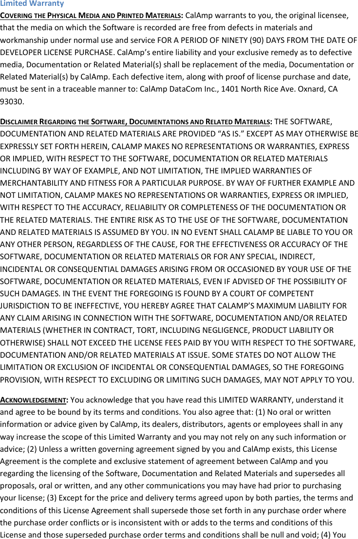 Limited Warranty COVERING THE PHYSICAL MEDIA AND PRINTED MATERIALS: CalAmp warrants to you, the original licensee, that the media on which the Software is recorded are free from defects in materials and workmanship under normal use and service FOR A PERIOD OF NINETY (90) DAYS FROM THE DATE OF DEVELOPER LICENSE PURCHASE. CalAmp’s entire liability and your exclusive remedy as to defective media, Documentation or Related Material(s) shall be replacement of the media, Documentation or Related Material(s) by CalAmp. Each defective item, along with proof of license purchase and date, must be sent in a traceable manner to: CalAmp DataCom Inc., 1401 North Rice Ave. Oxnard, CA 93030. DISCLAIMER REGARDING THE SOFTWARE, DOCUMENTATIONS AND RELATED MATERIALS: THE SOFTWARE, DOCUMENTATION AND RELATED MATERIALS ARE PROVIDED “AS IS.” EXCEPT AS MAY OTHERWISE BE EXPRESSLY SET FORTH HEREIN, CALAMP MAKES NO REPRESENTATIONS OR WARRANTIES, EXPRESS OR IMPLIED, WITH RESPECT TO THE SOFTWARE, DOCUMENTATION OR RELATED MATERIALS INCLUDING BY WAY OF EXAMPLE, AND NOT LIMITATION, THE IMPLIED WARRANTIES OF MERCHANTABILITY AND FITNESS FOR A PARTICULAR PURPOSE. BY WAY OF FURTHER EXAMPLE AND NOT LIMITATION, CALAMP MAKES NO REPRESENTATIONS OR WARRANTIES, EXPRESS OR IMPLIED, WITH RESPECT TO THE ACCURACY, RELIABILITY OR COMPLETENESS OF THE DOCUMENTATION OR THE RELATED MATERIALS. THE ENTIRE RISK AS TO THE USE OF THE SOFTWARE, DOCUMENTATION AND RELATED MATERIALS IS ASSUMED BY YOU. IN NO EVENT SHALL CALAMP BE LIABLE TO YOU OR ANY OTHER PERSON, REGARDLESS OF THE CAUSE, FOR THE EFFECTIVENESS OR ACCURACY OF THE SOFTWARE, DOCUMENTATION OR RELATED MATERIALS OR FOR ANY SPECIAL, INDIRECT, INCIDENTAL OR CONSEQUENTIAL DAMAGES ARISING FROM OR OCCASIONED BY YOUR USE OF THE SOFTWARE, DOCUMENTATION OR RELATED MATERIALS, EVEN IF ADVISED OF THE POSSIBILITY OF SUCH DAMAGES. IN THE EVENT THE FOREGOING IS FOUND BY A COURT OF COMPETENT JURISDICTION TO BE INEFFECTIVE, YOU HEREBY AGREE THAT CALAMP’S MAXIMUM LIABILITY FOR ANY CLAIM ARISING IN CONNECTION WITH THE SOFTWARE, DOCUMENTATION AND/OR RELATED MATERIALS (WHETHER IN CONTRACT, TORT, INCLUDING NEGLIGENCE, PRODUCT LIABILITY OR OTHERWISE) SHALL NOT EXCEED THE LICENSE FEES PAID BY YOU WITH RESPECT TO THE SOFTWARE, DOCUMENTATION AND/OR RELATED MATERIALS AT ISSUE. SOME STATES DO NOT ALLOW THE LIMITATION OR EXCLUSION OF INCIDENTAL OR CONSEQUENTIAL DAMAGES, SO THE FOREGOING PROVISION, WITH RESPECT TO EXCLUDING OR LIMITING SUCH DAMAGES, MAY NOT APPLY TO YOU. ACKNOWLEDGEMENT: You acknowledge that you have read this LIMITED WARRANTY, understand it and agree to be bound by its terms and conditions. You also agree that: (1) No oral or written information or advice given by CalAmp, its dealers, distributors, agents or employees shall in any way increase the scope of this Limited Warranty and you may not rely on any such information or advice; (2) Unless a written governing agreement signed by you and CalAmp exists, this License Agreement is the complete and exclusive statement of agreement between CalAmp and you regarding the licensing of the Software, Documentation and Related Materials and supersedes all proposals, oral or written, and any other communications you may have had prior to purchasing your license; (3) Except for the price and delivery terms agreed upon by both parties, the terms and conditions of this License Agreement shall supersede those set forth in any purchase order where the purchase order conflicts or is inconsistent with or adds to the terms and conditions of this License and those superseded purchase order terms and conditions shall be null and void; (4) You 