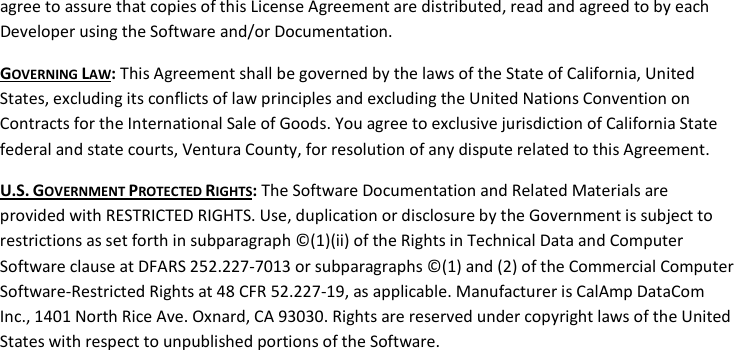 agree to assure that copies of this License Agreement are distributed, read and agreed to by each Developer using the Software and/or Documentation. GOVERNING LAW: This Agreement shall be governed by the laws of the State of California, United States, excluding its conflicts of law principles and excluding the United Nations Convention on Contracts for the International Sale of Goods. You agree to exclusive jurisdiction of California State federal and state courts, Ventura County, for resolution of any dispute related to this Agreement. U.S. GOVERNMENT PROTECTED RIGHTS: The Software Documentation and Related Materials are provided with RESTRICTED RIGHTS. Use, duplication or disclosure by the Government is subject to restrictions as set forth in subparagraph ©(1)(ii) of the Rights in Technical Data and Computer Software clause at DFARS 252.227-7013 or subparagraphs ©(1) and (2) of the Commercial Computer Software-Restricted Rights at 48 CFR 52.227-19, as applicable. Manufacturer is CalAmp DataCom Inc., 1401 North Rice Ave. Oxnard, CA 93030. Rights are reserved under copyright laws of the United States with respect to unpublished portions of the Software. 