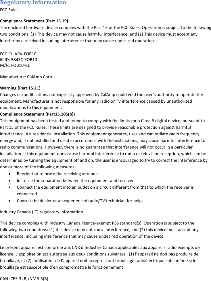 Regulatory Information FCC Rules Compliance Statement (Part 15.19) The enclosed hardware device complies with the Part 15 of the FCC Rules. Operation is subject to the following two conditions: (1) This device may not cause harmful interference, and (2) This device must accept any interference received including interference that may cause undesired operation.  FCC ID: APV-FOB10 IC ID: 5843C-FOB10 M/N: FOB10-BL  Manufacture: CalAmp Corp. Warning (Part 15.21) Changes or modifications not expressly approved by CalAmp could void the user’s authority to operate the equipment. Manufacturer is not responsible for any radio or TV interference caused by unauthorized modifications to this equipment.  Compliance Statement (Part15.105(b)) This equipment has been tested and found to comply with the limits for a Class B digital device, pursuant to Part 15 of the FCC Rules. These limits are designed to provide reasonable protection against harmful interference in a residential installation. This equipment generates, uses and can radiate radio frequency energy and, if not installed and used in accordance with the instructions, may cause harmful interference to radio communications. However, there is no guarantee that interference will not occur in a particular installation. If this equipment does cause harmful interference to radio or television reception, which can be determined by turning the equipment off and on, the user is encouraged to try to correct the interference by one or more of the following measures: • Reorient or relocate the receiving antenna • Increase the separation between the equipment and receiver • Connect the equipment into an outlet on a circuit different from that to which the receiver is connected.  • Consult the dealer or an experienced radio/TV technician for help.  Industry Canada (IC) regulatory information This device complies with Industry Canada licence-exempt RSS standard(s). Operation is subject to the following two conditions: (1) this device may not cause interference, and (2) this device must accept any interference, including interference that may cause undesired operation of the device. Le présent appareil est conforme aux CNR d’Industrie Canada applicables aux appareils radio exempts de licence. L’exploitation est autorisée aux deux conditions suivantes : (1) l’appareil ne doit pas produire de brouillage, et (2) l’utilisateur de l’appareil doit accepter tout brouillage radioélectrique subi, même si le brouillage est susceptible d’en compromettre le fonctionnement  CAN ICES-3 (B)/NMB-3(B) 