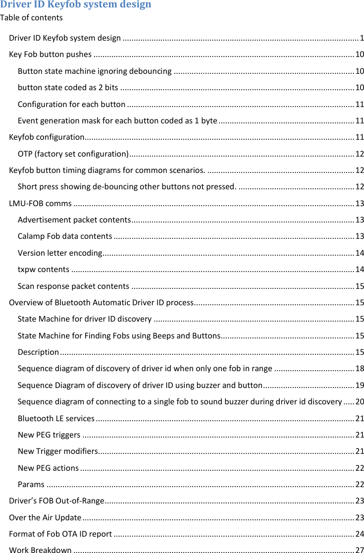 Driver ID Keyfob system design Table of contents Driver ID Keyfob system design .......................................................................................................... 1 Key Fob button pushes ..................................................................................................................... 10 Button state machine ignoring debouncing ................................................................................. 10 button state coded as 2 bits ......................................................................................................... 10 Configuration for each button ...................................................................................................... 11 Event generation mask for each button coded as 1 byte ............................................................. 11 Keyfob configuration......................................................................................................................... 11 OTP (factory set configuration) ..................................................................................................... 12 Keyfob button timing diagrams for common scenarios. .................................................................. 12 Short press showing de-bouncing other buttons not pressed. .................................................... 12 LMU-FOB comms .............................................................................................................................. 13 Advertisement packet contents .................................................................................................... 13 Calamp Fob data contents ............................................................................................................ 13 Version letter encoding ................................................................................................................. 14 txpw contents ............................................................................................................................... 14 Scan response packet contents .................................................................................................... 15 Overview of Bluetooth Automatic Driver ID process ........................................................................ 15 State Machine for driver ID discovery .......................................................................................... 15 State Machine for Finding Fobs using Beeps and Buttons ............................................................ 15 Description .................................................................................................................................... 15 Sequence diagram of discovery of driver id when only one fob in range .................................... 18 Sequence Diagram of discovery of driver ID using buzzer and button ......................................... 19 Sequence diagram of connecting to a single fob to sound buzzer during driver id discovery ..... 20 Bluetooth LE services .................................................................................................................... 21 New PEG triggers .......................................................................................................................... 21 New Trigger modifiers................................................................................................................... 21 New PEG actions ........................................................................................................................... 22 Params .......................................................................................................................................... 22 Driver’s FOB Out-of-Range ................................................................................................................ 23 Over the Air Update .......................................................................................................................... 23 Format of Fob OTA ID report ............................................................................................................ 24 Work Breakdown .............................................................................................................................. 27 