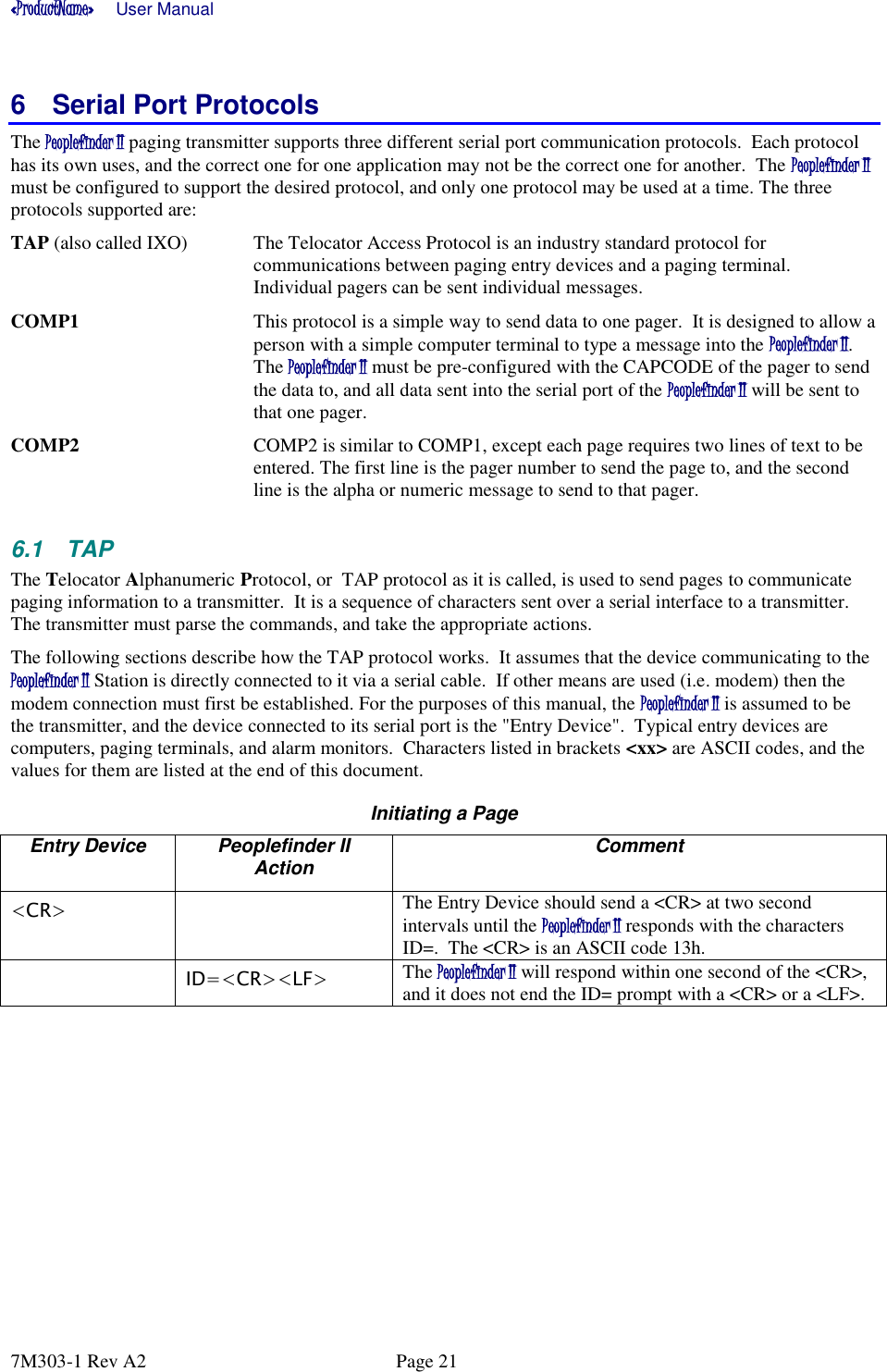 «ProductName»      User Manual      7M303-1 Rev A2  Page 21 6  Serial Port Protocols The Peoplefinder II paging transmitter supports three different serial port communication protocols.  Each protocol has its own uses, and the correct one for one application may not be the correct one for another.  The Peoplefinder II must be configured to support the desired protocol, and only one protocol may be used at a time. The three protocols supported are: TAP (also called IXO)  The Telocator Access Protocol is an industry standard protocol for communications between paging entry devices and a paging terminal.  Individual pagers can be sent individual messages.  COMP1  This protocol is a simple way to send data to one pager.  It is designed to allow a person with a simple computer terminal to type a message into the Peoplefinder II. The Peoplefinder II must be pre-configured with the CAPCODE of the pager to send the data to, and all data sent into the serial port of the Peoplefinder II will be sent to that one pager.  COMP2  COMP2 is similar to COMP1, except each page requires two lines of text to be entered. The first line is the pager number to send the page to, and the second line is the alpha or numeric message to send to that pager.  6.1  TAP The Telocator Alphanumeric Protocol, or  TAP protocol as it is called, is used to send pages to communicate paging information to a transmitter.  It is a sequence of characters sent over a serial interface to a transmitter.  The transmitter must parse the commands, and take the appropriate actions.   The following sections describe how the TAP protocol works.  It assumes that the device communicating to the Peoplefinder II Station is directly connected to it via a serial cable.  If other means are used (i.e. modem) then the modem connection must first be established. For the purposes of this manual, the Peoplefinder II is assumed to be the transmitter, and the device connected to its serial port is the &quot;Entry Device&quot;.  Typical entry devices are computers, paging terminals, and alarm monitors.  Characters listed in brackets &lt;xx&gt; are ASCII codes, and the values for them are listed at the end of this document.  Initiating a Page Entry Device Peoplefinder II Action Comment &lt;CR&gt;  The Entry Device should send a &lt;CR&gt; at two second intervals until the Peoplefinder II responds with the characters ID=.  The &lt;CR&gt; is an ASCII code 13h.   ID=&lt;CR&gt;&lt;LF&gt; The Peoplefinder II will respond within one second of the &lt;CR&gt;, and it does not end the ID= prompt with a &lt;CR&gt; or a &lt;LF&gt;.   
