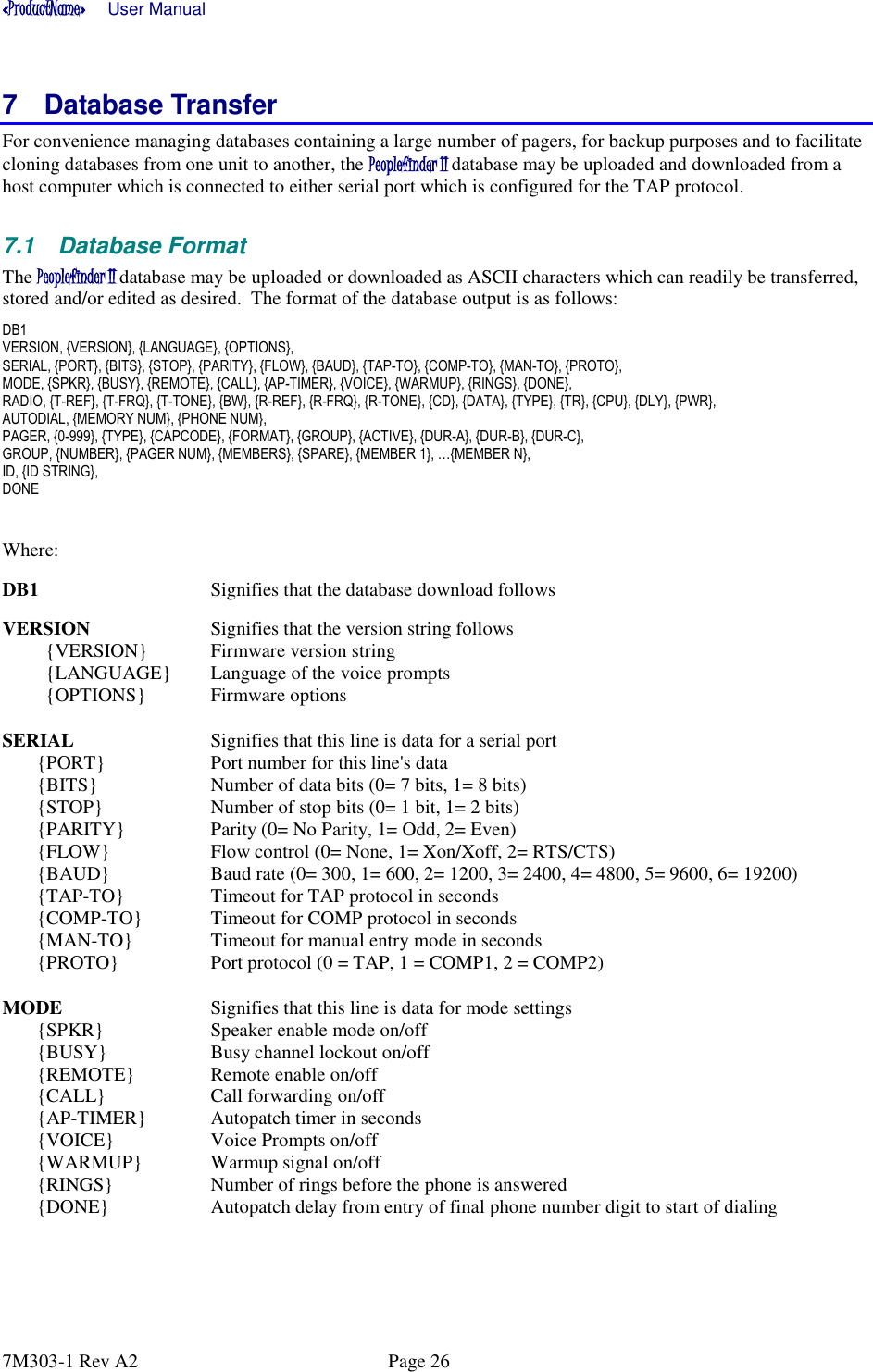 «ProductName»      User Manual      7M303-1 Rev A2  Page 26 7  Database Transfer For convenience managing databases containing a large number of pagers, for backup purposes and to facilitate cloning databases from one unit to another, the Peoplefinder II database may be uploaded and downloaded from a host computer which is connected to either serial port which is configured for the TAP protocol. 7.1  Database Format The Peoplefinder II database may be uploaded or downloaded as ASCII characters which can readily be transferred, stored and/or edited as desired.  The format of the database output is as follows: DB1 VERSION, {VERSION}, {LANGUAGE}, {OPTIONS},  SERIAL, {PORT}, {BITS}, {STOP}, {PARITY}, {FLOW}, {BAUD}, {TAP-TO}, {COMP-TO}, {MAN-TO}, {PROTO},  MODE, {SPKR}, {BUSY}, {REMOTE}, {CALL}, {AP-TIMER}, {VOICE}, {WARMUP}, {RINGS}, {DONE}, RADIO, {T-REF}, {T-FRQ}, {T-TONE}, {BW}, {R-REF}, {R-FRQ}, {R-TONE}, {CD}, {DATA}, {TYPE}, {TR}, {CPU}, {DLY}, {PWR},    AUTODIAL, {MEMORY NUM}, {PHONE NUM},  PAGER, {0-999}, {TYPE}, {CAPCODE}, {FORMAT}, {GROUP}, {ACTIVE}, {DUR-A}, {DUR-B}, {DUR-C},  GROUP, {NUMBER}, {PAGER NUM}, {MEMBERS}, {SPARE}, {MEMBER 1}, …{MEMBER N},  ID, {ID STRING},  DONE  Where: DB1     Signifies that the database download follows VERSION    Signifies that the version string follows {VERSION}  Firmware version string {LANGUAGE}  Language of the voice prompts {OPTIONS}  Firmware options SERIAL    Signifies that this line is data for a serial port {PORT}    Port number for this line&apos;s data {BITS}    Number of data bits (0= 7 bits, 1= 8 bits) {STOP}    Number of stop bits (0= 1 bit, 1= 2 bits) {PARITY}    Parity (0= No Parity, 1= Odd, 2= Even) {FLOW}    Flow control (0= None, 1= Xon/Xoff, 2= RTS/CTS) {BAUD}    Baud rate (0= 300, 1= 600, 2= 1200, 3= 2400, 4= 4800, 5= 9600, 6= 19200) {TAP-TO}    Timeout for TAP protocol in seconds {COMP-TO}  Timeout for COMP protocol in seconds {MAN-TO}    Timeout for manual entry mode in seconds {PROTO}    Port protocol (0 = TAP, 1 = COMP1, 2 = COMP2) MODE      Signifies that this line is data for mode settings {SPKR}    Speaker enable mode on/off {BUSY}    Busy channel lockout on/off {REMOTE}   Remote enable on/off {CALL}    Call forwarding on/off {AP-TIMER}  Autopatch timer in seconds {VOICE}    Voice Prompts on/off {WARMUP}  Warmup signal on/off {RINGS}    Number of rings before the phone is answered  {DONE}    Autopatch delay from entry of final phone number digit to start of dialing 