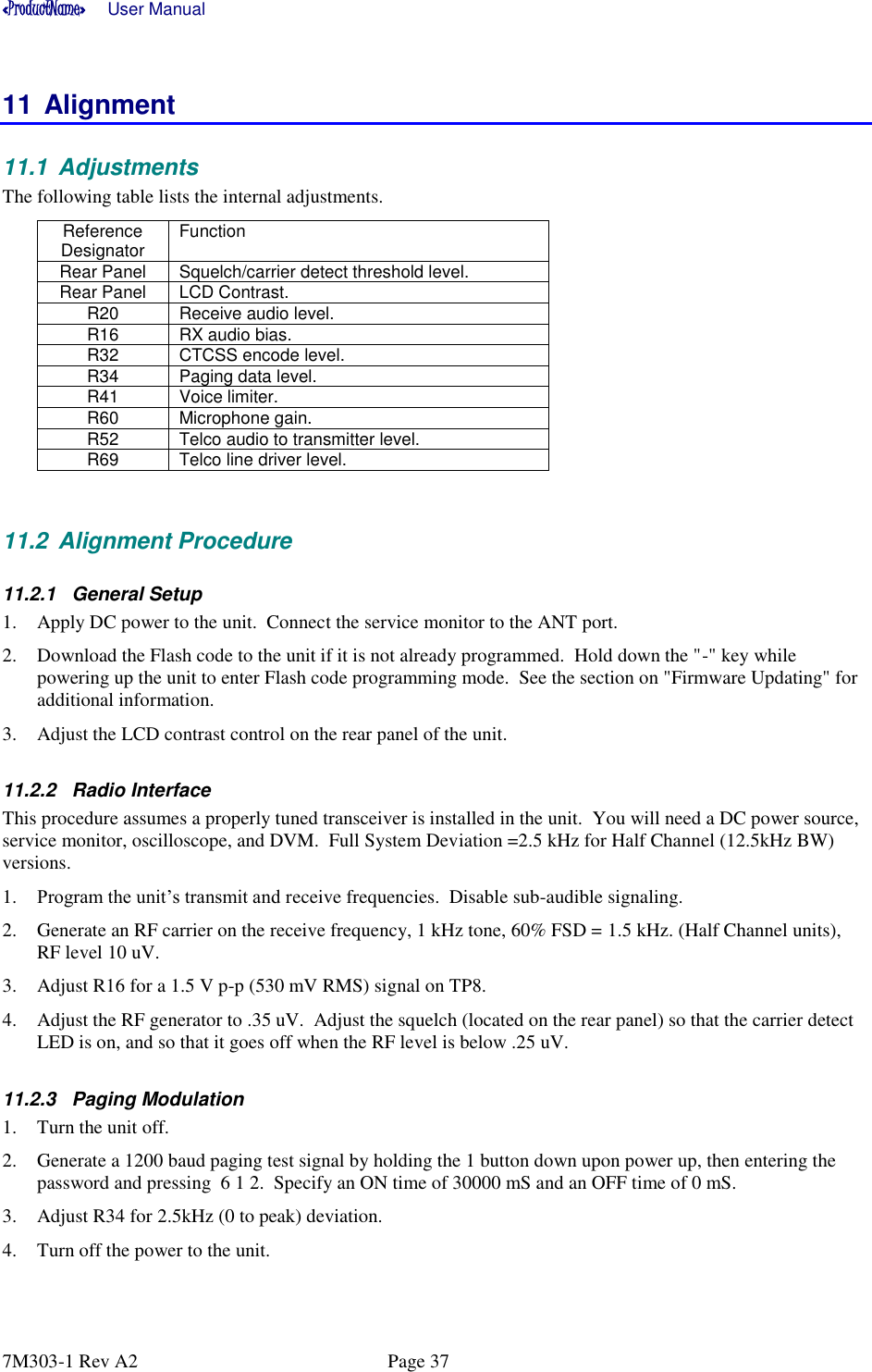 «ProductName»      User Manual      7M303-1 Rev A2  Page 37 11 Alignment 11.1  Adjustments The following table lists the internal adjustments.   Reference Designator Function  Rear Panel Squelch/carrier detect threshold level.  Rear Panel LCD Contrast.  R20 Receive audio level.   R16 RX audio bias.   R32 CTCSS encode level.   R34 Paging data level.   R41 Voice limiter.   R60 Microphone gain.   R52 Telco audio to transmitter level.  R69 Telco line driver level.    11.2  Alignment Procedure 11.2.1  General Setup 1. Apply DC power to the unit.  Connect the service monitor to the ANT port.  2. Download the Flash code to the unit if it is not already programmed.  Hold down the &quot;-&quot; key while powering up the unit to enter Flash code programming mode.  See the section on &quot;Firmware Updating&quot; for additional information. 3. Adjust the LCD contrast control on the rear panel of the unit. 11.2.2  Radio Interface This procedure assumes a properly tuned transceiver is installed in the unit.  You will need a DC power source, service monitor, oscilloscope, and DVM.  Full System Deviation =2.5 kHz for Half Channel (12.5kHz BW) versions.   1. Program the unit’s transmit and receive frequencies.  Disable sub-audible signaling.   2. Generate an RF carrier on the receive frequency, 1 kHz tone, 60% FSD = 1.5 kHz. (Half Channel units), RF level 10 uV. 3. Adjust R16 for a 1.5 V p-p (530 mV RMS) signal on TP8.  4. Adjust the RF generator to .35 uV.  Adjust the squelch (located on the rear panel) so that the carrier detect LED is on, and so that it goes off when the RF level is below .25 uV.  11.2.3  Paging Modulation 1. Turn the unit off.  2. Generate a 1200 baud paging test signal by holding the 1 button down upon power up, then entering the password and pressing  6 1 2.  Specify an ON time of 30000 mS and an OFF time of 0 mS. 3. Adjust R34 for 2.5kHz (0 to peak) deviation. 4. Turn off the power to the unit.  