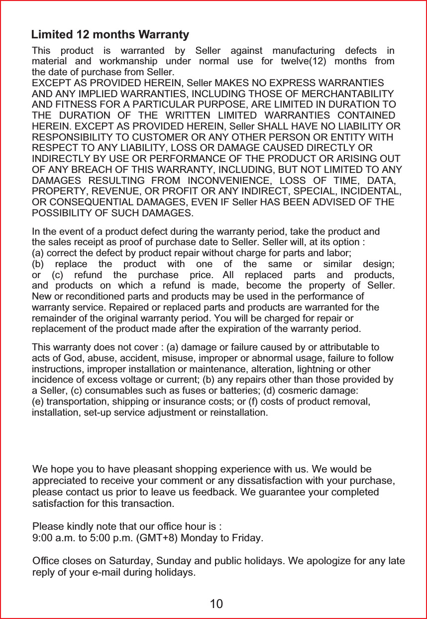 Limited 12 months Warranty7KLV SURGXFW LV ZDUUDQWHG E\ 6HOOHU DJDLQVW PDQXIDFWXULQJ GHIHFWV LQPDWHULDO DQG ZRUNPDQVKLS XQGHU QRUPDO XVH IRU WZHOYH PRQWKV IURPWKHGDWHRISXUFKDVHIURP6HOOHU(;&amp;(37$63529,'('+(5(,16HOOHU0$.(612(;35(66:$55$17,(6$1'$1<,03/,(':$55$17,(6,1&amp;/8',1*7+26(2)0(5&amp;+$17$%,/,7<$1'),71(66)25$3$57,&amp;8/$5385326($5(/,0,7(',1'85$7,21727+( '85$7,21 2) 7+( :5,77(1 /,0,7(' :$55$17,(6 &amp;217$,1('+(5(,1(;&amp;(37$63529,'('+(5(,16HOOHU6+$//+$9(12/,$%,/,7<255(63216,%,/,7<72&amp;86720(525$1<27+(53(562125(17,7<:,7+5(63(&amp;772$1</,$%,/,7</26625'$0$*(&amp;$86('',5(&amp;7/<25,1',5(&amp;7/<%<86(253(5)250$1&amp;(2)7+(352'8&amp;725$5,6,1*2872)$1<%5($&amp;+2)7+,6:$55$17<,1&amp;/8',1*%87127/,0,7('72$1<'$0$*(6 5(68/7,1* )520 ,1&amp;219(1,(1&amp;( /266 2) 7,0( '$7$3523(57<5(9(18(25352),725$1<,1',5(&amp;763(&amp;,$/,1&amp;,'(17$/25&amp;216(48(17,$/'$0$*(6(9(1,)6HOOHU+$6%((1$'9,6('2)7+(3266,%,/,7<2)68&amp;+'$0$*(6,QWKHHYHQWRIDSURGXFWGHIHFWGXULQJWKHZDUUDQW\SHULRGWDNHWKHSURGXFWDQGWKHVDOHVUHFHLSWDVSURRIRISXUFKDVHGDWHWR6HOOHU6HOOHUZLOODWLWVRSWLRQDFRUUHFWWKHGHIHFWE\SURGXFWUHSDLUZLWKRXWFKDUJHIRUSDUWVDQGODERUE UHSODFH WKH SURGXFW ZLWK RQH RI WKH VDPH RU VLPLODU GHVLJQRU F UHIXQG WKH SXUFKDVH SULFH $OO UHSODFHG SDUWV DQG SURGXFWVDQG SURGXFWV RQ ZKLFK D UHIXQG LV PDGH EHFRPH WKH SURSHUW\ RI 6HOOHU1HZRUUHFRQGLWLRQHGSDUWVDQGSURGXFWVPD\EHXVHGLQWKHSHUIRUPDQFHRIZDUUDQW\VHUYLFH5HSDLUHGRUUHSODFHGSDUWVDQGSURGXFWVDUHZDUUDQWHGIRUWKHUHPDLQGHURIWKHRULJLQDOZDUUDQW\SHULRG<RXZLOOEHFKDUJHGIRUUHSDLURUUHSODFHPHQWRIWKHSURGXFWPDGHDIWHUWKHH[SLUDWLRQRIWKHZDUUDQW\SHULRG7KLVZDUUDQW\GRHVQRWFRYHUDGDPDJHRUIDLOXUHFDXVHGE\RUDWWULEXWDEOHWRDFWVRI*RGDEXVHDFFLGHQWPLVXVHLPSURSHURUDEQRUPDOXVDJHIDLOXUHWRIROORZLQVWUXFWLRQVLPSURSHULQVWDOODWLRQRUPDLQWHQDQFHDOWHUDWLRQOLJKWQLQJRURWKHULQFLGHQFHRIH[FHVVYROWDJHRUFXUUHQWEDQ\UHSDLUVRWKHUWKDQWKRVHSURYLGHGE\D6HOOHUFFRQVXPDEOHVVXFKDVIXVHVRUEDWWHULHVGFRVPHULFGDPDJHHWUDQVSRUWDWLRQVKLSSLQJRULQVXUDQFHFRVWVRUIFRVWVRISURGXFWUHPRYDOLQVWDOODWLRQVHWXSVHUYLFHDGMXVWPHQWRUUHLQVWDOODWLRQ:HKRSH\RXWRKDYHSOHDVDQWVKRSSLQJH[SHULHQFHZLWKXV:HZRXOGEHDSSUHFLDWHGWRUHFHLYH\RXUFRPPHQWRUDQ\GLVVDWLVIDFWLRQZLWK\RXUSXUFKDVHSOHDVHFRQWDFWXVSULRUWROHDYHXVIHHGEDFN:HJXDUDQWHH\RXUFRPSOHWHGVDWLVIDFWLRQIRUWKLVWUDQVDFWLRQ3OHDVHNLQGO\QRWHWKDWRXURᚑFHKRXULVDPWRSP*070RQGD\WR)ULGD\2ᚑFHFORVHVRQ6DWXUGD\6XQGD\DQGSXEOLFKROLGD\V:HDSRORJL]HIRUDQ\ODWHUHSO\RI\RXUHPDLOGXULQJKROLGD\V10