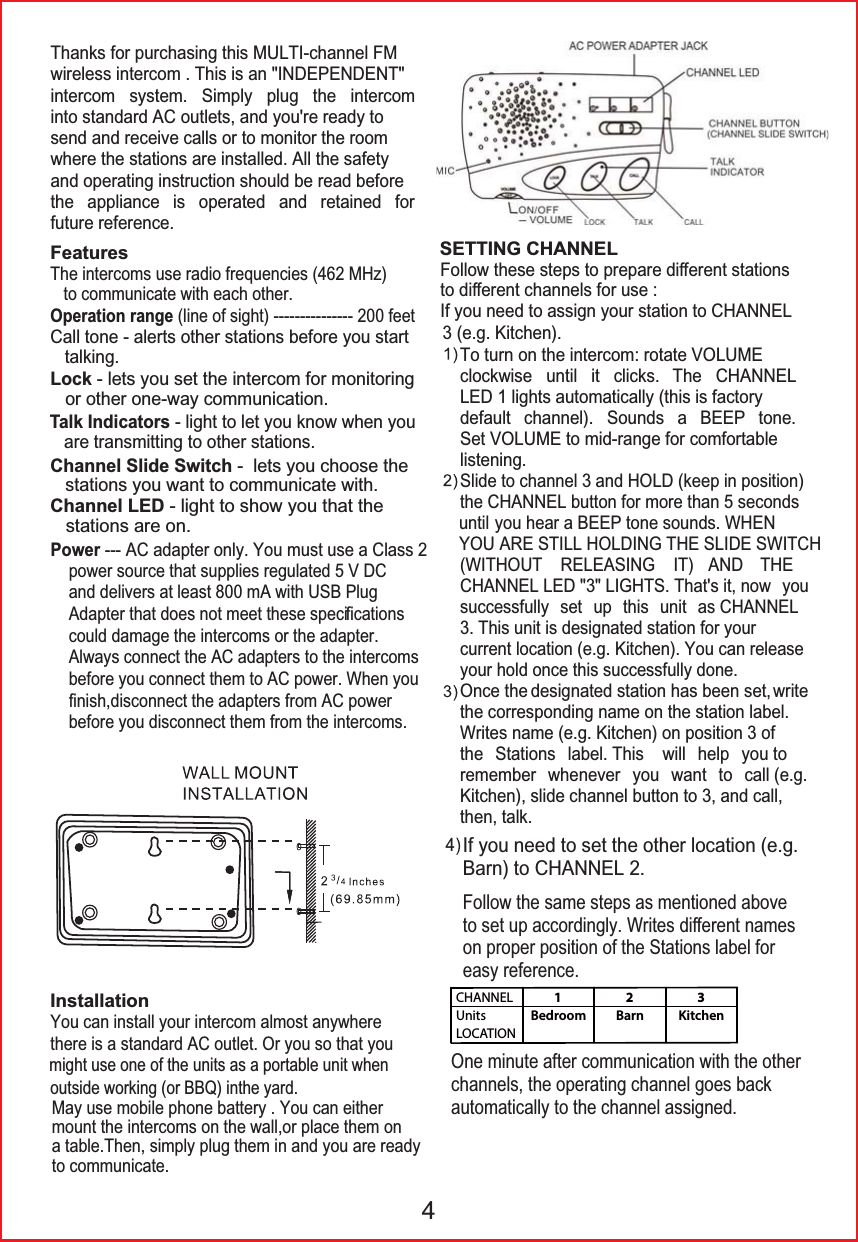 might use one of the units as a portable unit when ,I\RXQHHGWRVHWWKHRWKHUORFDWLRQHJ%DUQWR&amp;+$11(/)ROORZWKHVDPHVWHSVDVPHQWLRQHGDERYHWRVHWXSDFFRUGLQJO\:ULWHVGLᚎHUHQWQDPHVRQSURSHUSRVLWLRQRIWKH6WDWLRQVODEHOIRUHDV\UHIHUHQFH2QHPLQXWHDIWHUFRPPXQLFDWLRQZLWKWKHRWKHUFKDQQHOVWKHRSHUDWLQJFKDQQHOJRHVEDFNDXWRPDWLFDOO\WRWKHFKDQQHODVVLJQHGCHANNELUnitsLOCATION1Bedroom2Barn3Kitchen7KDQNVIRUSXUFKDVLQJWKLV08/7,FKDQQHO)0ZLUHOHVVLQWHUFRP7KLVLVDQ,1'(3(1'(17LQWHUFRP V\VWHP 6LPSO\ SOXJ WKH LQWHUFRPLQWRVWDQGDUG$&amp;RXWOHWVDQG\RXUHUHDG\WRVHQGDQGUHFHLYHFDOOVRUWRPRQLWRUWKHURRPZKHUHWKHVWDWLRQVDUHLQVWDOOHG$OOWKHVDIHW\DQGRSHUDWLQJLQVWUXFWLRQVKRXOGEHUHDGEHIRUHWKH DSSOLDQFH LV RSHUDWHG DQG UHWDLQHG IRUIXWXUHUHIHUHQFHSRZHUVRXUFHWKDWVXSSOLHVUHJXODWHG9'&amp;DQGGHOLYHUVDWOHDVWP$ZLWK86%3OXJ$GDSWHUWKDWGRHVQRWPHHWWKHVHVSHFLᚏFDWLRQVFRXOGGDPDJHWKHLQWHUFRPVRUWKHDGDSWHU$OZD\VFRQQHFWWKH$&amp;DGDSWHUVWRWKHLQWHUFRPVEHIRUH\RXFRQQHFWWKHPWR$&amp;SRZHU:KHQ\RXᚏQLVKGLVFRQQHFWWKHDGDSWHUVIURP$&amp;SRZHUEHIRUH\RXGLVFRQQHFWWKHPIURPWKHLQWHUFRPVFeatures7KHLQWHUFRPVXVHUDGLRIUHTXHQFLHV0+]<RXFDQLQVWDOO\RXULQWHUFRPDOPRVWDQ\ZKHUHWKHUHLVDVWDQGDUG$&amp;RXWOHW2U\RXVRWKDW\RXInstallationWRFRPPXQLFDWHZLWKHDFKRWKHUOperation rangeOLQHRIVLJKWIHHWDOHUWVRWKHUVWDWLRQVEHIRUH\RXVWDUWWDONLQJLockOHWV\RXVHWWKHLQWHUFRPIRUPRQLWRULQJRURWKHURQHZD\FRPPXQLFDWLRQTalk IndicatorsOLJKWWROHW\RXNQRZZKHQ\RXDUHWUDQVPLWWLQJWRRWKHUVWDWLRQVChannel Slide!SwitchOHWV\RXFKRRVHWKHsWDWLRQV\RXZDQWWRFRPPXQLFDWHZLWKChannel LEDOLJKWWRVKRZ\RXWKDWWKHVWDWLRQVDUHRQPower$&amp;DGDSWHURQO\<RXPXVWXVHD&amp;ODVV)ROORZWKHVHVWHSVWRSUHSDUHGLᚎHUHQWVWDWLRQVWRGLᚎHUHQWFKDQQHOVIRUXVH,I\RXQHHGWRDVVLJQ\RXUVWDWLRQWR&amp;+$11(/7RWXUQRQWKHLQWHUFRPURWDWH92/80(FORFNZLVH XQWLO LW FOLFNV 7KH &amp;+$11(//('OLJKWVDXWRPDWLFDOO\WKLVLVIDFWRU\GHIDXOW FKDQQHO 6RXQGV D %((3 WRQH6HW92/80(WRPLGUDQJHIRUFRPIRUWDEOHOLVWHQLQJ6OLGHWRFKDQQHODQG+2/'NHHSLQSRVLWLRQ WKH&amp;+$11(/EXWWRQIRUPRUHWKDQVHFRQGV XQWLO\RXKHDUD%((3WRQHVRXQGV:+(1<28$5(67,//+2/',1*7+(6/,'(6:,7&amp;+:,7+287 5(/($6,1* ,7 $1' 7+(&amp;+$11(//('/,*+767KDWVLWQRZ \RXVXFFHVVIXOO\ VHW XS WKLV XQLW DV&amp;+$11(/ 7KLVXQLWLVGHVLJQDWHGVWDWLRQIRU\RXUFXUUHQWORFDWLRQHJ.LWFKHQ<RXFDQUHOHDVH\RXUKROGRQFHWKLVVXFFHVVIXOO\GRQH2QFHWKHGHVLJQDWHGVWDWLRQKDVEHHQVHW ZULWHWKHFRUUHVSRQGLQJQDPHRQWKHVWDWLRQODEHO:ULWHVQDPHHJ.LWFKHQRQSRVLWLRQRIWKH 6WDWLRQV ODEHO7KLV ZLOO KHOS \RXWRUHPHPEHU ZKHQHYHU \RX ZDQW WR FDOOHJ.LWFKHQVOLGHFKDQQHOEXWWRQWRDQGFDOOWKHQWDONSETTING CHANNELHJ.LWFKHQ4&amp;DOOWRQHoutside working (or BBQ) inthe yard.0D\XVHPRELOHSKRQHEDWWHU\<RXFDQHLWKHUPRXQWWKHLQWHUFRPVRQWKHZDOORUSODFHWKHPRQDWDEOH7KHQVLPSO\SOXJWKHPLQDQG\RXDUHUHDG\WRFRPPXQLFDWH