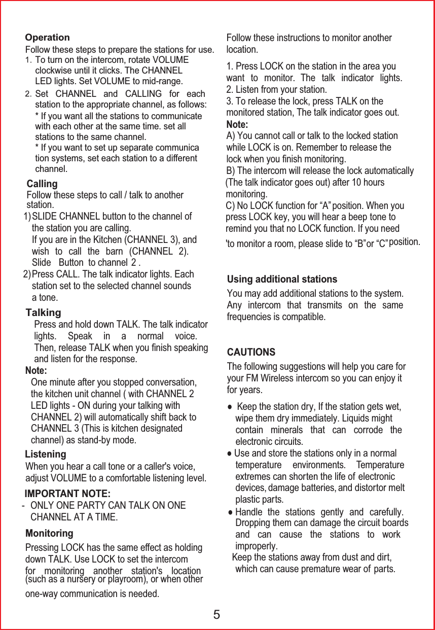 To turn on the intercom, rotate VOLUME!clockwise until it clicks. The CHANNELLED lights. Set VOLUME to mid-range.Set CHANNEL and CALLING for eachstation to the appropriate channel, as follows:* If you want all the stations to communicatewith each other at the same time. set allstations to the same channel.* If you want to set up separate communication systems, set each station to a diᚎerentchannel.Follow these steps to prepare the stations for use.Operationstation.TalkingB) The intercom will release the lock automatically(The talk indicator goes out) after 10 hours monitoring. 5SLIDE CHANNEL button to the channel of!the station you are calling.If you are in the Kitchen (CHANNEL 3), and!wish to call the barn (CHANNEL 2).!Slide Button  to channel  2 .Press CALL. The talk indicator lights. Each!station set to the selected channel sounds!a tone.Press and hold down TALK. The talk indicatorlights. Speak in a normal voice.Then, release TALK when you &iquest;nish speakingand listen for the response.One minute after you stopped conversation,!the kitchen unit channel ( with CHANNEL 2 LED lights - ON during your talking with CHANNEL 2) will automatically shift back!to CHANNEL 3 (This is kitchen designated!channel) as stand-by mode.Follow these steps to call / talk to another CallingYou may add additional stations to the system. Any intercom that transmits on the same frequencies is compatible.Using additional stationsWhen you hear a call tone or a caller's voice, adjust VOLUME to a comfortable listening level.ListeningPressing LOCK has the same eᚎect as holdingdown TALK. Use LOCK to set the intercomfor monitoring another station's location(such as a nursery or playroom), or when otherone-way communication is needed.MonitoringIMPORTANT NOTE:1)2)Note:Note:ONLY ONE PARTY CAN TALK ON ONECHANNEL AT A TIME.-Follow these instructions to monitor another location.A) You cannot call or talk to the locked stationwhile LOCK is on. Remember to release thelock when you &iquest;nish monitoring.C) No LOCK function for &ldquo;A&rdquo; position. When youpress LOCK key, you will hear a beep remind you that no LOCK function. If you 'to monitor a room, please slide to &ldquo;B&rdquo; or &ldquo;C&rdquo; position. To release the lock, press TALK on theThe following suggestions will help you care foryour FM Wireless intercom so you can enjoy itfor years.CAUTIONSƔ Keep the station dry, If the station gets wet,wipe them dry immediately. Liquids mightcontain minerals that can corrode theelectronic circuits.Ɣ Use and store the stations only in a normaltemperature environments. Temperatureextremes can shorten the life of electronicdevices, damage batteries, and distortor meltplastic parts. Ɣ Handle  the stations gently and carefully.Dropping them can damage the circuit boardsand can cause the stations to workimproperly. Keep the stations away from dust and dirt,which can cause premature wear of  parts.1. Press LOCK on the station in the area youwant to monitor. The talk indicator lights.monitored station, The talk indicator goes out.2. Listen from your station.3.tone to need 
