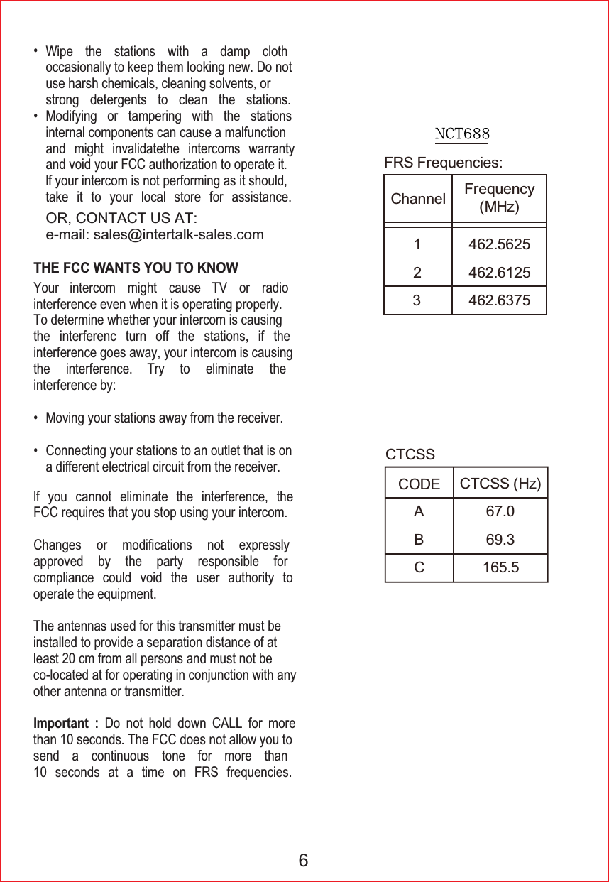 25&amp;217$&amp;786$7HPDLOVDOHV#LQWHUWDONVDOHVFRP:LSH WKH VWDWLRQV ZLWK D GDPS FORWKRFFDVLRQDOO\WRNHHSWKHPORRNLQJQHZ'RQRWXVHKDUVKFKHPLFDOVFOHDQLQJVROYHQWVRUVWURQJ GHWHUJHQWV WR FOHDQ WKH VWDWLRQV0RGLI\LQJ RU WDPSHULQJ ZLWK WKH VWDWLRQVLQWHUQDOFRPSRQHQWVFDQFDXVHDPDOIXQFWLRQDQG PLJKW LQYDOLGDWHWKH LQWHUFRPV ZDUUDQW\DQGYRLG\RXU)&amp;&amp;DXWKRUL]DWLRQWRRSHUDWHLWOI\RXULQWHUFRPLVQRWSHUIRUPLQJDVLWVKRXOGWDNH LW WR \RXU ORFDO VWRUH IRU DVVLVWDQFH0RYLQJ\RXUVWDWLRQVDZD\IURPWKHUHFHLYHU&amp;RQQHFWLQJ\RXUVWDWLRQVWRDQRXWOHWWKDWLVRQDGLᚎHUHQWHOHFWULFDOFLUFXLWIURPWKHUHFHLYHU<RXU LQWHUFRP PLJKW FDXVH 79 RU UDGLRLQWHUIHUHQFHHYHQZKHQLWLVRSHUDWLQJSURSHUO\7RGHWHUPLQHZKHWKHU\RXULQWHUFRPLVFDXVLQJWKH LQWHUIHUHQF WXUQ Rᚎ WKH VWDWLRQV LI WKHLQWHUIHUHQFHJRHVDZD\\RXULQWHUFRPLVFDXVLQJWKH LQWHUIHUHQFH 7U\ WR HOLPLQDWH WKHLQWHUIHUHQFHE\OI \RX FDQQRW HOLPLQDWH WKH LQWHUIHUHQFH WKH)&amp;&amp;UHTXLUHVWKDW\RXVWRSXVLQJ\RXULQWHUFRP&amp;KDQJHV RU PRGLᚏFDWLRQV QRW H[SUHVVO\DSSURYHG E\ WKH SDUW\ UHVSRQVLEOH IRUFRPSOLDQFH FRXOG YRLG WKH XVHU DXWKRULW\ WRRSHUDWHWKHHTXLSPHQW7KHDQWHQQDVXVHGIRUWKLVWUDQVPLWWHUPXVWEHLQVWDOOHGWRSURYLGHDVHSDUDWLRQGLVWDQFHRIDWOHDVWFPIURPDOOSHUVRQVDQGPXVWQRWEHFRORFDWHGDWIRURSHUDWLQJLQFRQMXQFWLRQZLWKDQ\RWKHUDQWHQQDRUWUDQVPLWWHUImportant : Do not hold down CALL for more WKDQVHFRQGV7KH)&amp;&amp;GRHVQRWDOORZ\RXWRVHQG D FRQWLQXRXV WRQH IRU PRUH WKDQ VHFRQGV DW D WLPH RQ )56 IUHTXHQFLHVTHE FCC WANTS YOU TO KNOW6&amp;2'(&amp;7&amp;66$%&amp;&amp;7&amp;66+])56)UHTXHQFLHV&amp;KDQQHO )UHTXHQF\0+]