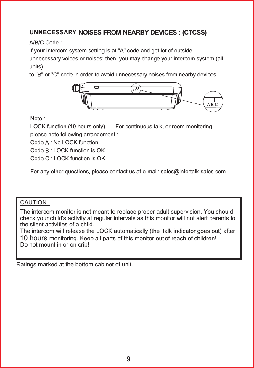 )RUDQ\RWKHUTXHVWLRQVSOHDVHFRQWDFWXVDWHPDLOVDOHV#LQWHUWDONVDOHVFRP1RWH/2&amp;.IXQFWLRQKRXUVRQO\)RUFRQWLQXRXVWDONRUURRPPRQLWRULQJSOHDVHQRWHIROORZLQJDUUDQJHPHQW&amp;RGH 1R/2&amp;.IXQFWLRQ&amp;RGH /2&amp;.IXQFWLRQLV2.&amp;RGH&amp;/2&amp;.IXQFWLRQLV2.UNNECESSARYNOISES FROM NEARBY DEVICES : (CTCSS) &amp;&amp;RGH,I\RXULQWHUFRPV\VWHPVHWWLQJLVDW FRGHDQGJHWORWRIRXWVLGHXQQHFHVVDU\YRLFHVRUQRLVHVWKHQ\RXPD\FKDQJH\RXULQWHUFRPV\VWHPDOOXQLWVWR RU&amp;FRGHLQRUGHUWRDYRLGXQQHFHVVDU\QRLVHVIURPQHDUE\GHYLFHV&amp;$87,215DWLQJVPDUNHGDWWKHERWWRPFDELQHWRIXQLW7KHLQWHUFRPPRQLWRULVQRWPHDQWWRUHSODFHSURSHUDGXOWVXSHUYLVLRQ<RXVKRXOGFKHFN\RXUFKLOG'VDFWLYLW\DWUHJXODULQWHUYDOVDVWKLVPRQLWRUZLOOQRWDOHUWSDUHQWVWRWKHVLOHQWDFWLYLWLHVRIDFKLOG7KHLQWHUFRPZLOOUHOHDVHWKH/2&amp;.DXWRPDWLFDOO\WKH WDONLQGLFDWRUJRHVRXWDIWHUKRXUVPRQLWRULQJ.HHSDOOSDUWVRIWKLVPRQLWRURXW RIUHDFKRIFKLOGUHQ'RQRWPRXQWLQRURQFULEABCABC9