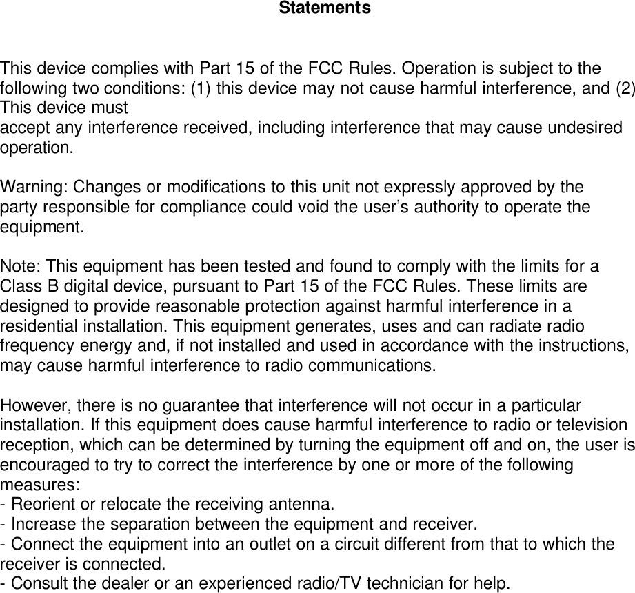          Statements   This device complies with Part 15 of the FCC Rules. Operation is subject to the following two conditions: (1) this device may not cause harmful interference, and (2) This device must accept any interference received, including interference that may cause undesired operation.  Warning: Changes or modifications to this unit not expressly approved by the party responsible for compliance could void the user&rsquo;s authority to operate the equipment.  Note: This equipment has been tested and found to comply with the limits for a Class B digital device, pursuant to Part 15 of the FCC Rules. These limits are designed to provide reasonable protection against harmful interference in a residential installation. This equipment generates, uses and can radiate radio frequency energy and, if not installed and used in accordance with the instructions, may cause harmful interference to radio communications.  However, there is no guarantee that interference will not occur in a particular installation. If this equipment does cause harmful interference to radio or television reception, which can be determined by turning the equipment off and on, the user is encouraged to try to correct the interference by one or more of the following measures: - Reorient or relocate the receiving antenna. - Increase the separation between the equipment and receiver. - Connect the equipment into an outlet on a circuit different from that to which the receiver is connected. - Consult the dealer or an experienced radio/TV technician for help.  