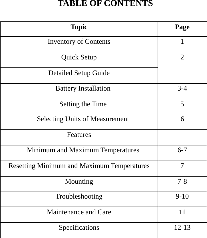    TABLE OF CONTENTS  Topic Page Inventory of Contents  1 Quick Setup  2 Detailed Setup Guide   Battery Installation  3-4 Setting the Time  5 Selecting Units of Measurement  6 Features  Minimum and Maximum Temperatures  6-7 Resetting Minimum and Maximum Temperatures  7 Mounting 7-8 Troubleshooting 9-10 Maintenance and Care  11 Specifications 12-13                