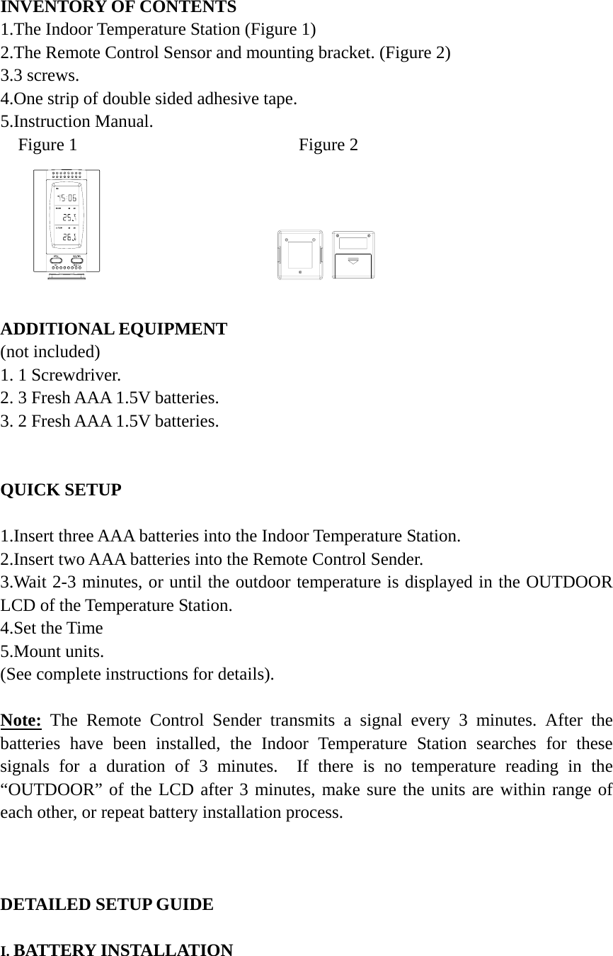 INVENTORY OF CONTENTS 1.The Indoor Temperature Station (Figure 1) 2.The Remote Control Sensor and mounting bracket. (Figure 2) 3.3 screws. 4.One strip of double sided adhesive tape. 5.Instruction Manual. Figure 1                         Figure 2                     ADDITIONAL EQUIPMENT (not included) 1. 1 Screwdriver. 2. 3 Fresh AAA 1.5V batteries. 3. 2 Fresh AAA 1.5V batteries.   QUICK SETUP  1.Insert three AAA batteries into the Indoor Temperature Station. 2.Insert two AAA batteries into the Remote Control Sender. 3.Wait 2-3 minutes, or until the outdoor temperature is displayed in the OUTDOOR LCD of the Temperature Station. 4.Set the Time   5.Mount units. (See complete instructions for details).  Note: The Remote Control Sender transmits a signal every 3 minutes. After the batteries have been installed, the Indoor Temperature Station searches for these signals for a duration of 3 minutes.  If there is no temperature reading in the &ldquo;OUTDOOR&rdquo; of the LCD after 3 minutes, make sure the units are within range of each other, or repeat battery installation process.    DETAILED SETUP GUIDE  I. BATTERY INSTALLATION    
