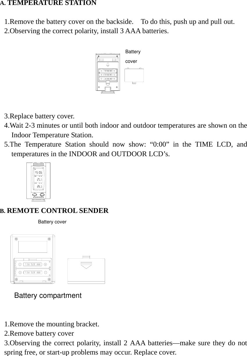 A. TEMPERATURE STATION  1.Remove the battery cover on the backside.    To do this, push up and pull out.     2.Observing the correct polarity, install 3 AAA batteries.      3.Replace battery cover.   4.Wait 2-3 minutes or until both indoor and outdoor temperatures are shown on the Indoor Temperature Station. 5.The Temperature Station should now show: &ldquo;0:00&rdquo; in the TIME LCD, and temperatures in the INDOOR and OUTDOOR LCD&rsquo;s.          B. REMOTE CONTROL SENDER   Battery compartment   1.Remove the mounting bracket.   2.Remove battery cover 3.Observing the correct polarity, install 2 AAA batteries&mdash;make sure they do not spring free, or start-up problems may occur. Replace cover.       Battery cover Battery cover 