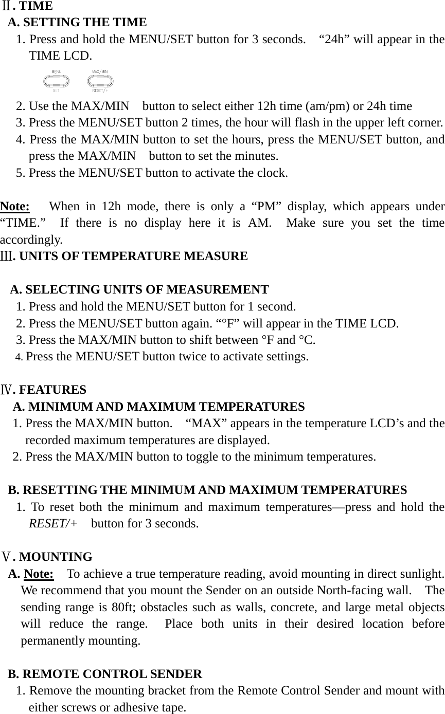 Ⅱ. TIME A. SETTING THE TIME 1. Press and hold the MENU/SET button for 3 seconds.    &ldquo;24h&rdquo; will appear in the TIME LCD.         2. Use the MAX/MIN   button to select either 12h time (am/pm) or 24h time 3. Press the MENU/SET button 2 times, the hour will flash in the upper left corner. 4. Press the MAX/MIN button to set the hours, press the MENU/SET button, and press the MAX/MIN   button to set the minutes. 5. Press the MENU/SET button to activate the clock.  Note:   When in 12h mode, there is only a &ldquo;PM&rdquo; display, which appears under &ldquo;TIME.&rdquo;  If there is no display here it is AM.  Make sure you set the time accordingly. Ⅲ. UNITS OF TEMPERATURE MEASURE  A. SELECTING UNITS OF MEASUREMENT 1. Press and hold the MENU/SET button for 1 second. 2. Press the MENU/SET button again. &ldquo;&deg;F&rdquo; will appear in the TIME LCD. 3. Press the MAX/MIN button to shift between &deg;F and &deg;C. 4. Press the MENU/SET button twice to activate settings.  Ⅳ. FEATURES A. MINIMUM AND MAXIMUM TEMPERATURES 1. Press the MAX/MIN button.    &ldquo;MAX&rdquo; appears in the temperature LCD&rsquo;s and the recorded maximum temperatures are displayed. 2. Press the MAX/MIN button to toggle to the minimum temperatures.  B. RESETTING THE MINIMUM AND MAXIMUM TEMPERATURES 1. To reset both the minimum and maximum temperatures&mdash;press and hold the RESET/+    button for 3 seconds.  Ⅴ. MOUNTING A. Note:    To achieve a true temperature reading, avoid mounting in direct sunlight. We recommend that you mount the Sender on an outside North-facing wall.    The sending range is 80ft; obstacles such as walls, concrete, and large metal objects will reduce the range.  Place both units in their desired location before permanently mounting.  B. REMOTE CONTROL SENDER 1. Remove the mounting bracket from the Remote Control Sender and mount with either screws or adhesive tape.  