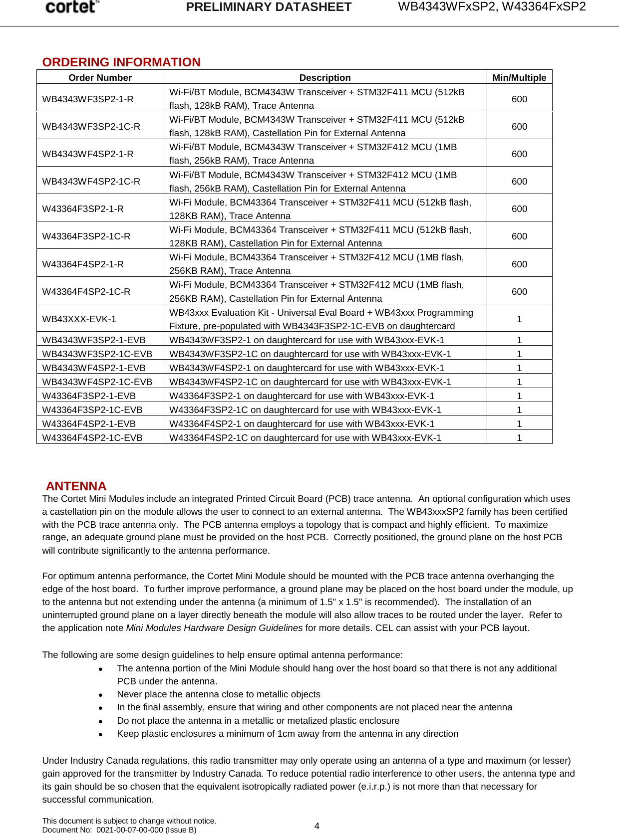     WB4343WFxSP2, W43364FxSP2   This document is subject to change without notice. Document No:  0021-00-07-00-000 (Issue B)  4 PRELIMINARY DATASHEET  ORDERING INFORMATION Order Number Description Min/Multiple WB4343WF3SP2-1-R  Wi-Fi/BT Module, BCM4343W Transceiver + STM32F411 MCU (512kB flash, 128kB RAM), Trace Antenna 600 WB4343WF3SP2-1C-R  Wi-Fi/BT Module, BCM4343W Transceiver + STM32F411 MCU (512kB flash, 128kB RAM), Castellation Pin for External Antenna 600 WB4343WF4SP2-1-R  Wi-Fi/BT Module, BCM4343W Transceiver + STM32F412 MCU (1MB flash, 256kB RAM), Trace Antenna 600 WB4343WF4SP2-1C-R  Wi-Fi/BT Module, BCM4343W Transceiver + STM32F412 MCU (1MB flash, 256kB RAM), Castellation Pin for External Antenna 600 W43364F3SP2-1-R  Wi-Fi Module, BCM43364 Transceiver + STM32F411 MCU (512kB flash, 128KB RAM), Trace Antenna 600 W43364F3SP2-1C-R  Wi-Fi Module, BCM43364 Transceiver + STM32F411 MCU (512kB flash, 128KB RAM), Castellation Pin for External Antenna 600 W43364F4SP2-1-R  Wi-Fi Module, BCM43364 Transceiver + STM32F412 MCU (1MB flash, 256KB RAM), Trace Antenna 600 W43364F4SP2-1C-R  Wi-Fi Module, BCM43364 Transceiver + STM32F412 MCU (1MB flash, 256KB RAM), Castellation Pin for External Antenna 600 WB43XXX-EVK-1  WB43xxx Evaluation Kit - Universal Eval Board + WB43xxx Programming Fixture, pre-populated with WB4343F3SP2-1C-EVB on daughtercard 1 WB4343WF3SP2-1-EVB WB4343WF3SP2-1 on daughtercard for use with WB43xxx-EVK-1 1 WB4343WF3SP2-1C-EVB WB4343WF3SP2-1C on daughtercard for use with WB43xxx-EVK-1 1 WB4343WF4SP2-1-EVB WB4343WF4SP2-1 on daughtercard for use with WB43xxx-EVK-1 1 WB4343WF4SP2-1C-EVB WB4343WF4SP2-1C on daughtercard for use with WB43xxx-EVK-1 1 W43364F3SP2-1-EVB W43364F3SP2-1 on daughtercard for use with WB43xxx-EVK-1 1 W43364F3SP2-1C-EVB W43364F3SP2-1C on daughtercard for use with WB43xxx-EVK-1 1 W43364F4SP2-1-EVB W43364F4SP2-1 on daughtercard for use with WB43xxx-EVK-1 1 W43364F4SP2-1C-EVB W43364F4SP2-1C on daughtercard for use with WB43xxx-EVK-1 1    ANTENNA The Cortet Mini Modules include an integrated Printed Circuit Board (PCB) trace antenna.  An optional configuration which uses a castellation pin on the module allows the user to connect to an external antenna.  The WB43xxxSP2 family has been certified with the PCB trace antenna only.  The PCB antenna employs a topology that is compact and highly efficient.  To maximize range, an adequate ground plane must be provided on the host PCB.  Correctly positioned, the ground plane on the host PCB will contribute significantly to the antenna performance.  For optimum antenna performance, the Cortet Mini Module should be mounted with the PCB trace antenna overhanging the edge of the host board.  To further improve performance, a ground plane may be placed on the host board under the module, up to the antenna but not extending under the antenna (a minimum of 1.5&quot; x 1.5&quot; is recommended).  The installation of an uninterrupted ground plane on a layer directly beneath the module will also allow traces to be routed under the layer.  Refer to the application note Mini Modules Hardware Design Guidelines for more details. CEL can assist with your PCB layout.  The following are some design guidelines to help ensure optimal antenna performance: • The antenna portion of the Mini Module should hang over the host board so that there is not any additional PCB under the antenna. • Never place the antenna close to metallic objects • In the final assembly, ensure that wiring and other components are not placed near the antenna • Do not place the antenna in a metallic or metalized plastic enclosure • Keep plastic enclosures a minimum of 1cm away from the antenna in any direction  Under Industry Canada regulations, this radio transmitter may only operate using an antenna of a type and maximum (or lesser) gain approved for the transmitter by Industry Canada. To reduce potential radio interference to other users, the antenna type and its gain should be so chosen that the equivalent isotropically radiated power (e.i.r.p.) is not more than that necessary for successful communication.   