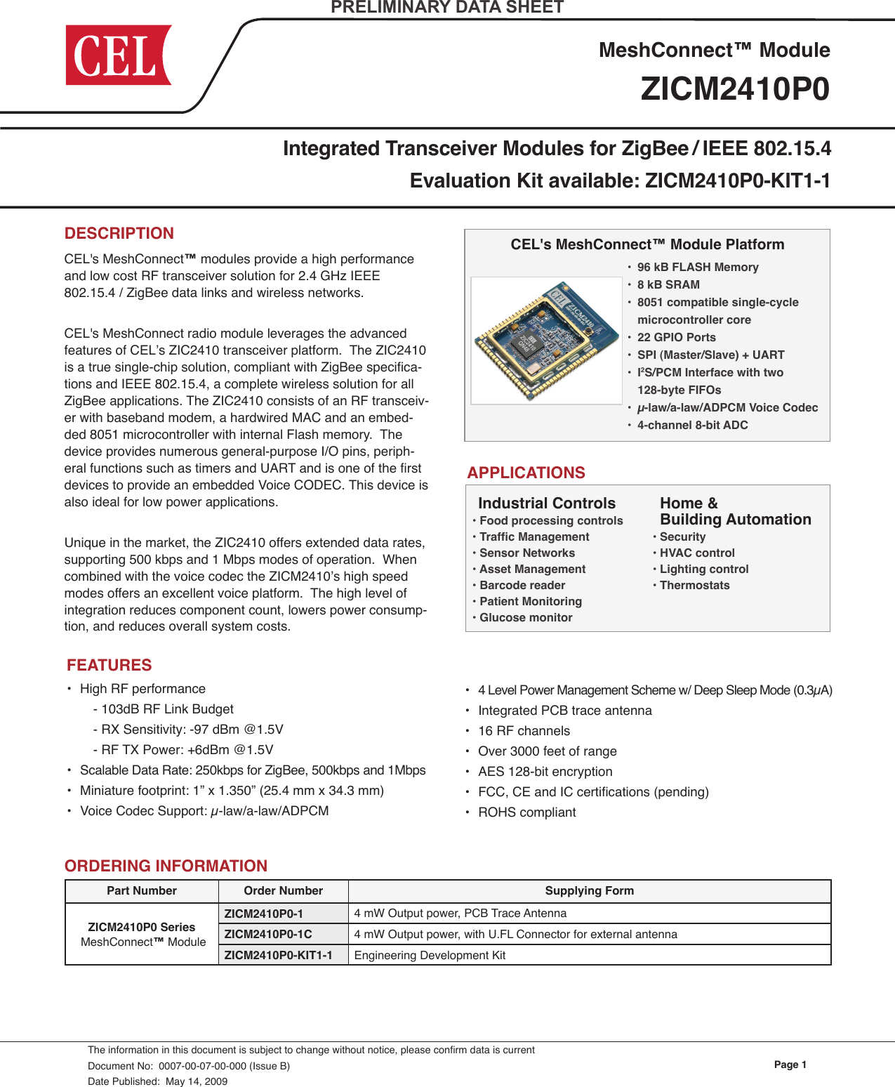 Page 1ZICM2410P0MeshConnect™ ModuleDESCRIPTION CEL&apos;s MeshConnect™ modules provide a high performance and low cost RF transceiver solution for 2.4 GHz IEEE 802.15.4 / ZigBee data links and wireless networks.CEL&apos;s MeshConnect radio module leverages the advanced features of CEL’s ZIC2410 transceiver platform.  The ZIC2410 is a true single-chip solution, compliant with ZigBee specica-tions and IEEE 802.15.4, a complete wireless solution for all ZigBee applications. The ZIC2410 consists of an RF transceiv-er with baseband modem, a hardwired MAC and an embed-ded 8051 microcontroller with internal Flash memory.  The device provides numerous general-purpose I/O pins, periph-eral functions such as timers and UART and is one of the rst devices to provide an embedded Voice CODEC. This device is also ideal for low power applications.Unique in the market, the ZIC2410 offers extended data rates, supporting 500 kbps and 1 Mbps modes of operation.  When combined with the voice codec the ZICM2410’s high speed modes offers an excellent voice platform.  The high level of integration reduces component count, lowers power consump-tion, and reduces overall system costs. Integrated Transceiver Modules for ZigBee / IEEE 802.15.4Evaluation Kit available: ZICM2410P0-KIT1-1The information in this document is subject to change without notice, please conrm data is currentDocument No:  0007-00-07-00-000 (Issue B)Date Published:  May 14, 2009PRELIMINARY DATA SHEETCEL&apos;s MeshConnect™ Module PlatformAPPLICATIONSORDERING INFORMATIONPart Number Order Number Supplying FormZICM2410P0 Series  MeshConnect™ ModuleZICM2410P0-1 4 mW Output power, PCB Trace AntennaZICM2410P0-1C 4 mW Output power, with U.FL Connector for external antennaZICM2410P0-KIT1-1 Engineering Development Kit•  High RF performance    - 103dB RF Link Budget    - RX Sensitivity: -97 dBm @1.5V    - RF TX Power: +6dBm @1.5V•  Scalable Data Rate: 250kbps for ZigBee, 500kbps and 1Mbps•  Miniature footprint: 1” x 1.350” (25.4 mm x 34.3 mm)•  Voice Codec Support: µ-law/a-law/ADPCM FEATURESHome &amp;  Building Automation • Security• HVAC control• Lighting control• ThermostatsIndustrial Controls• Food processing controls• Trafc Management• Sensor Networks• Asset Management• Barcode reader• Patient Monitoring• Glucose monitor•  4 Level Power Management Scheme w/ Deep Sleep Mode (0.3µA)•  Integrated PCB trace antenna•  16 RF channels•  Over 3000 feet of range•  AES 128-bit encryption•  FCC, CE and IC certications (pending)•  ROHS compliant•  96 kB FLASH Memory•  8 kB SRAM•  8051 compatible single-cycle    microcontroller core•  22 GPIO Ports•  SPI (Master/Slave) + UART•  I2S/PCM Interface with two   128-byte FIFOs •  µ-law/a-law/ADPCM Voice Codec•  4-channel 8-bit ADC 