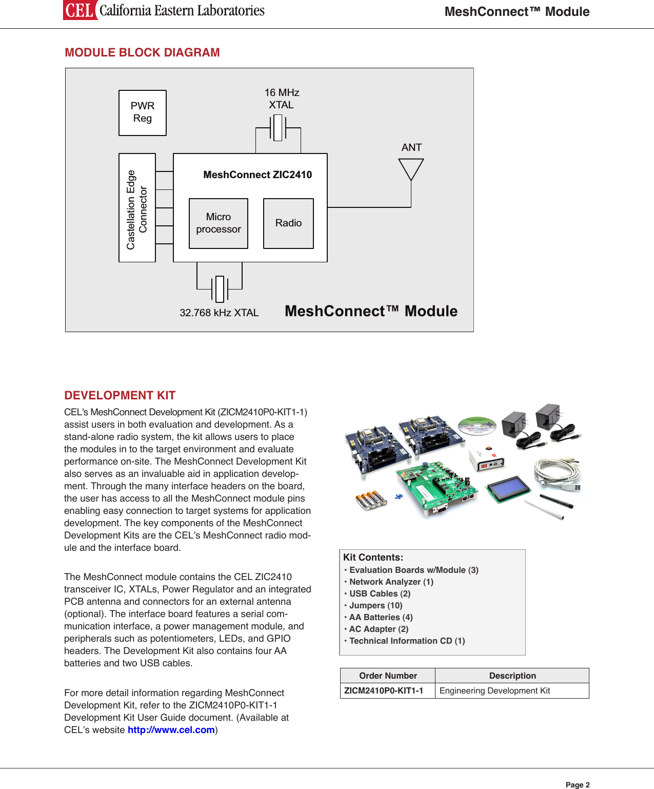 MeshConnect™ ModulePage 2MODULE BLOCK DIAGRAM16 MHz 32.768 kHz XTALXTALRadioMicroprocessorMeshConnect ZIC2410 ANTCastellation Edge ConnectorPWR RegMeshConnect™ ModuleDEVELOPMENT KITCEL&apos;s MeshConnect Development Kit (ZICM2410P0-KIT1-1) assist users in both evaluation and development. As a stand-alone radio system, the kit allows users to place the modules in to the target environment and evaluate performance on-site. The MeshConnect Development Kit also serves as an invaluable aid in application develop-ment. Through the many interface headers on the board, the user has access to all the MeshConnect module pins enabling easy connection to target systems for application development. The key components of the MeshConnect Development Kits are the CEL’s MeshConnect radio mod-ule and the interface board.The MeshConnect module contains the CEL ZIC2410 transceiver IC, XTALs, Power Regulator and an integrated PCB antenna and connectors for an external antenna  (optional). The interface board features a serial com-munication interface, a power management module, and peripherals such as potentiometers, LEDs, and GPIO headers. The Development Kit also contains four AA  batteries and two USB cables.For more detail information regarding MeshConnect Development Kit, refer to the ZICM2410P0-KIT1-1 Development Kit User Guide document. (Available at CEL’s website http://www.cel.com)Kit Contents:• Evaluation Boards w/Module (3)• Network Analyzer (1)• USB Cables (2)• Jumpers (10)• AA Batteries (4)• AC Adapter (2)• Technical Information CD (1)Order Number DescriptionZICM2410P0-KIT1-1 Engineering Development Kit