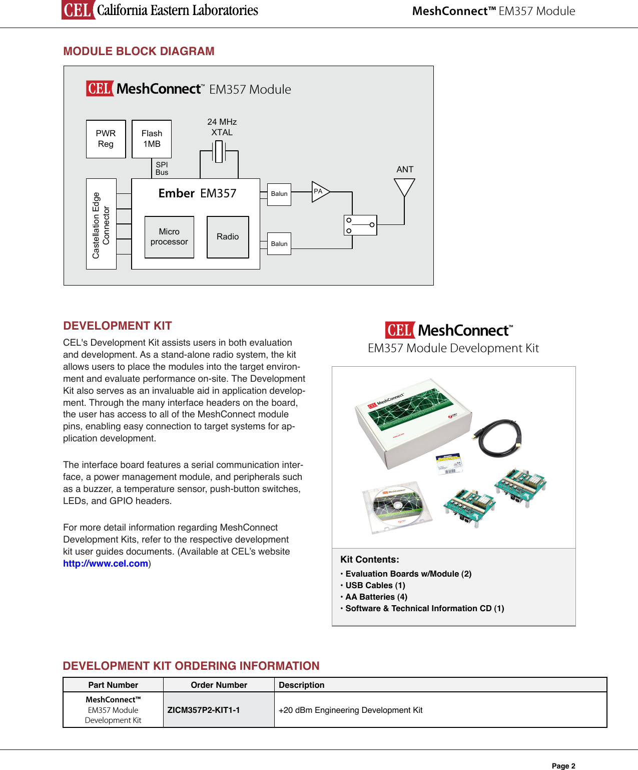 MeshConnect™ EM357 ModulePage 2MODULEBLOCKDIAGRAM24 MHz XTALRadioMicroprocessor ANTCastellation Edge ConnectorPWR RegFlash1MBEmber  EM357EM357 ModuleBalun PABalunSPIBusDEVELOPMENTKITCEL&apos;s Development Kit assists users in both evaluation and development. As a stand-alone radio system, the kit allows users to place the modules into the target environ-ment and evaluate performance on-site. The Development Kit also serves as an invaluable aid in application develop-ment. Through the many interface headers on the board, the user has access to all of the MeshConnect module pins, enabling easy connection to target systems for ap-plication development. The interface board features a serial communication inter-face, a power management module, and peripherals such as a buzzer, a temperature sensor, push-button switches, LEDs, and GPIO headers.  For more detail information regarding MeshConnect Development Kits, refer to the respective development kit user guides documents. (Available at CEL’s website http://www.cel.com)Kit Contents:•EvaluationBoardsw/Module(2)•USBCables(1)•AABatteries(4)•Software&amp;TechnicalInformationCD(1)MeshConnect™ EM357 Module Development KitDEVELOPMENTKITORDERINGINFORMATIONPart Number Order Number DescriptionMeshConnect™  EM357 Module  Development KitZICM357P2-KIT1-1 +20 dBm Engineering Development Kit