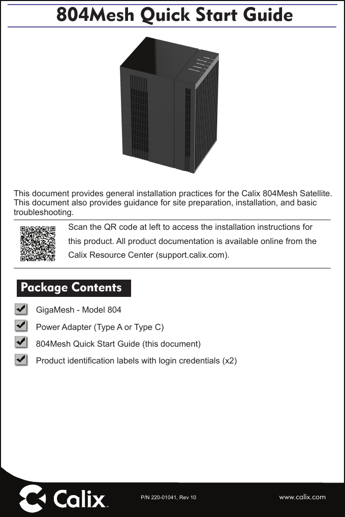 P/N 220-01041, Rev 10804Mesh Quick Start Guidewww.calix.comThis document provides general installation practices for the Calix 804Mesh Satellite.This document also provides guidance for site preparation, installation, and basic troubleshooting.Scan the QR code at left to access the installation instructions for this product. All product documentation is available online from the Calix Resource Center (support.calix.com). Package Contents   GigaMesh - Model 804   Power Adapter (Type A or Type C)   804Mesh Quick Start Guide (this document) Product identiﬁ cation labels with login credentials (x2) 