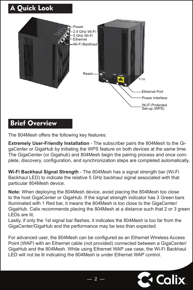 —  2  — A Quick Look  Brief Overview The 804Mesh offers the following key features:Extremely User-Friendly Installation - The subscriber pairs the 804Mesh to the Gi-gaCenter or GigaHub by initiating the WPS feature on both devices at the same time.  The GigaCenter (or Gigahub) and 804Mesh begin the pairing process and once com-plete, discovery, conﬁ guration, and synchronization steps are completed automatically.Wi-Fi Backhaul Signal Strength - The 804Mesh has a signal strength bar (Wi-Fi Backhaul LED) to indicate the relative 5 GHz backhaul signal associated with that particular 804Mesh device.  Note: When deploying the 804Mesh device, avoid placing the 804Mesh too close to the host GigaCenter or GigaHub. If the signal strength indicator has 3 Green bars illuminated with 1 Red bar, it means the 804Mesh is too close to the GigaCenter/GigaHub. Calix recommends placing the 804Mesh at a distance such that 2 or 3 green LEDs are lit.Lastly, if only the 1st signal bar ﬂ ashes, it indicates the 804Mesh is too far from the GigaCenter/GigaHub and the performance may be less than expected.For advanced user, the 804Mesh can be conﬁ gured as an Ethernet Wireless Access Point (WAP) with an Ethernet cable (not provided) connected between a GigaCenter/GigaHub and the 804Mesh. While using Ethernet WAP use case, the Wi-Fi Backhaul LED will not be lit indicating the 804Mesh is under Ethernet WAP control.  7718PowerWi-Fi BackhaulEthernet5 GHz Wi-Fi2.4 GHz Wi-FiEthernet PortPower InterfaceWi-Fi ProtectedSet-up (WPS)Reset
