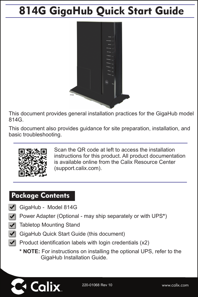 Scan the QR code at left to access the installation instructions for this product. All product documentation is available online from the Calix Resource Center (support.calix.com).220-01068 Rev 10814G GigaHub Quick Start GuideThis document provides general installation practices for the GigaHub model 814G.This document also provides guidance for site preparation, installation, and basic troubleshooting. Package Contents GigaHub -  Model 814GPower Adapter (Optional - may ship separately or with UPS*)Tabletop Mounting StandGigaHub Quick Start Guide (this document)Product identiﬁ cation labels with login credentials (x2)* NOTE: For instructions on installing the optional UPS, refer to the GigaHub Installation Guide.www.calix.com