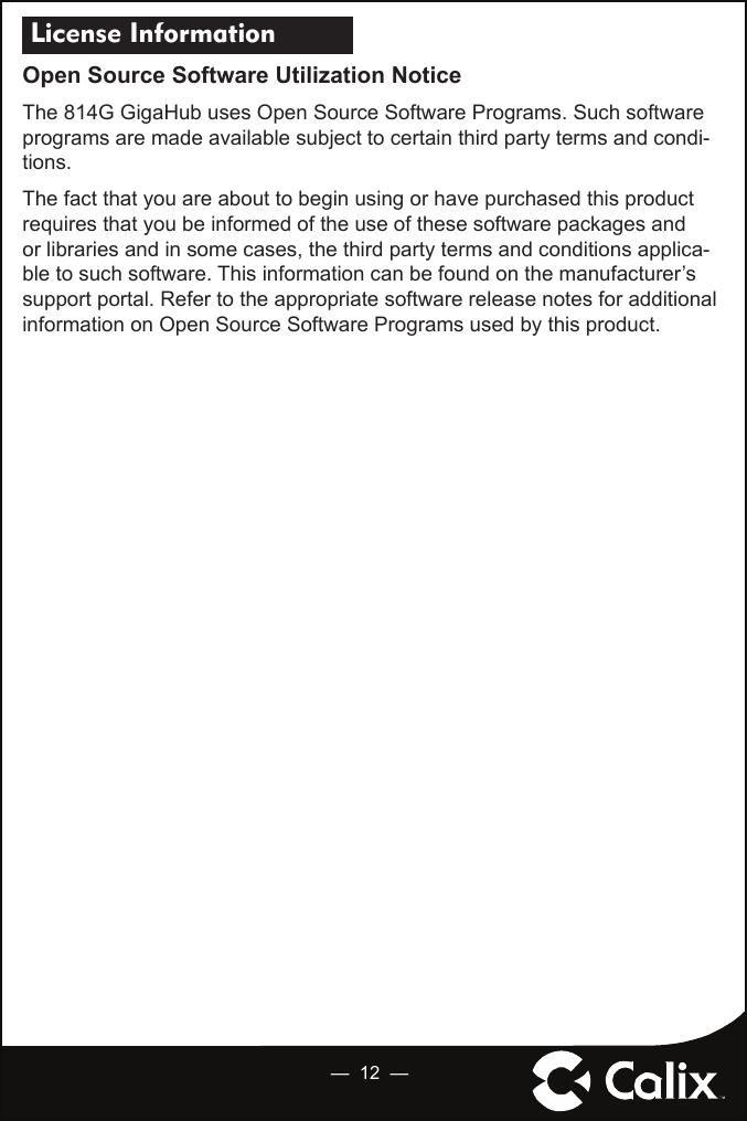  License Information Open Source Software Utilization NoticeThe 814G GigaHub uses Open Source Software Programs. Such software programs are made available subject to certain third party terms and condi-tions.The fact that you are about to begin using or have purchased this product requires that you be informed of the use of these software packages and or libraries and in some cases, the third party terms and conditions applica-ble to such software. This information can be found on the manufacturer’s support portal. Refer to the appropriate software release notes for additional information on Open Source Software Programs used by this product. —  12  —