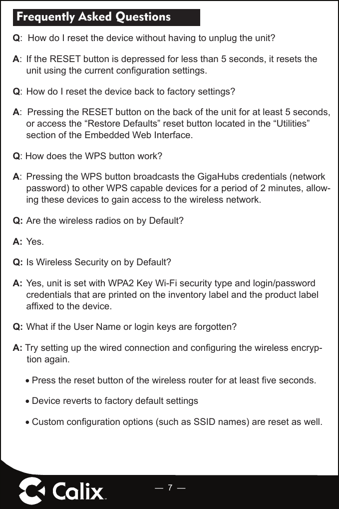 —  7  — Frequently Asked Questions   Q:  How do I reset the device without having to unplug the unit? A:  If the RESET button is depressed for less than 5 seconds, it resets the unit using the current conﬁ guration settings. Q:  How do I reset the device back to factory settings?A:  Pressing the RESET button on the back of the unit for at least 5 seconds, or access the “Restore Defaults” reset button located in the “Utilities” section of the Embedded Web Interface.Q: How does the WPS button work? A:  Pressing the WPS button broadcasts the GigaHubs credentials (network password) to other WPS capable devices for a period of 2 minutes, allow-ing these devices to gain access to the wireless network. Q:  Are the wireless radios on by Default?A:  Yes.Q:  Is Wireless Security on by Default?A:  Yes, unit is set with WPA2 Key Wi-Fi security type and login/password credentials that are printed on the inventory label and the product label afﬁ xed to the device.Q:  What if the User Name or login keys are forgotten?A: Try setting up the wired connection and conﬁ guring the wireless encryp-tion again. Press the reset button of the wireless router for at least ﬁ ve seconds.Device reverts to factory default settingsCustom conﬁ guration options (such as SSID names) are reset as well.