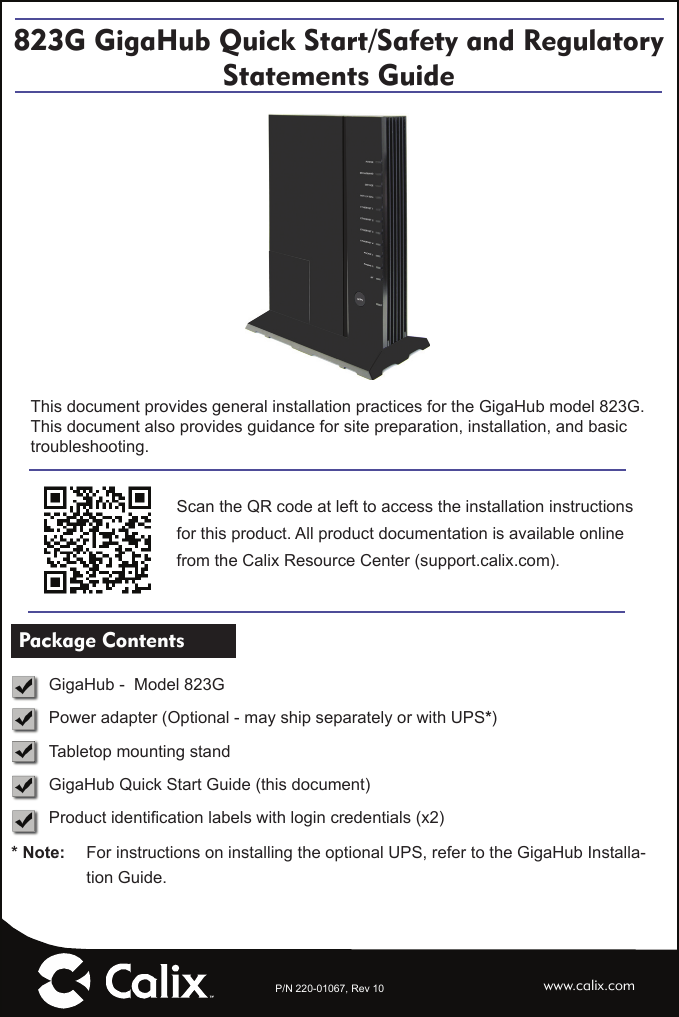 P/N 220-01067, Rev 10823G GigaHub Quick Start/Safety and Regulatory Statements Guidewww.calix.comScan the QR code at left to access the installation instructions for this product. All product documentation is available online from the Calix Resource Center (support.calix.com).This document provides general installation practices for the GigaHub model 823G.This document also provides guidance for site preparation, installation, and basic troubleshooting. Package Contents   GigaHub -  Model 823G  Power adapter (Optional - may ship separately or with UPS*)  Tabletop mounting stand  GigaHub Quick Start Guide (this document) Product identiﬁ cation labels with login credentials (x2)* Note:   For instructions on installing the optional UPS, refer to the GigaHub Installa-tion Guide.