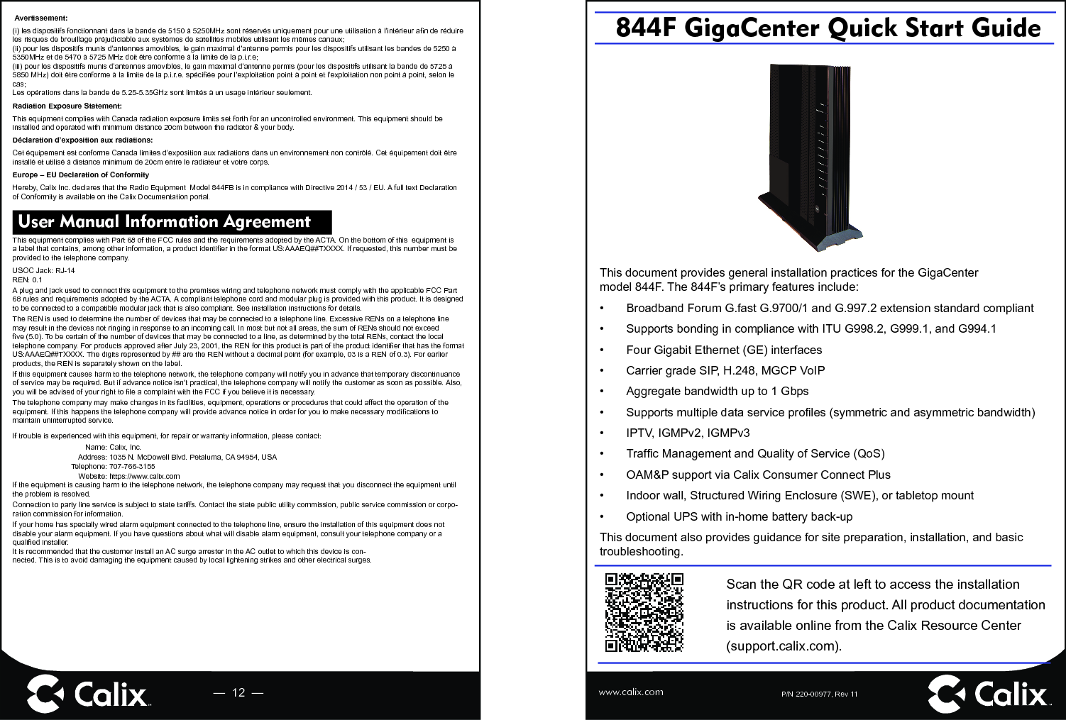 P/N 220-00977, Rev 11844F GigaCenter Quick Start Guide—  12  — www.calix.comThis document provides general installation practices for the GigaCenter model 844F. The 844F’s primary features include:•  Broadband Forum G.fast G.9700/1 and G.997.2 extension standard compliant•  Supports bonding in compliance with ITU G998.2, G999.1, and G994.1 •  Four Gigabit Ethernet (GE) interfaces•  Carrier grade SIP, H.248, MGCP VoIP•  Aggregate bandwidth up to 1 Gbps•  Supports multiple data service proﬁ les (symmetric and asymmetric bandwidth)•  IPTV, IGMPv2, IGMPv3 • Trafﬁ c Management and Quality of Service (QoS)•  OAM&amp;P support via Calix Consumer Connect Plus•  Indoor wall, Structured Wiring Enclosure (SWE), or tabletop mount•  Optional UPS with in-home battery back-up This document also provides guidance for site preparation, installation, and basic troubleshooting.Scan the QR code at left to access the installation instructions for this product. All product documentation is available online from the Calix Resource Center (support.calix.com).Avertissement:(i) les dispositifs fonctionnant dans la bande de 5150 à 5250MHz sont réservés uniquement pour une utilisation à l’intérieur aﬁ n de réduire les risques de brouillage préjudiciable aux systèmes de satellites mobiles utilisant les mêmes canaux;(ii) pour les dispositifs munis d’antennes amovibles, le gain maximal d’antenne permis pour les dispositifs utilisant les bandes de 5250 à 5350MHz et de 5470 à 5725 MHz doit être conforme à la limite de la p.i.r.e;(iii) pour les dispositifs munis d’antennes amovibles, le gain maximal d’antenne permis (pour les dispositifs utilisant la bande de 5725 à 5850 MHz) doit être conforme à la limite de la p.i.r.e. spéciﬁ ée pour l’exploitation point à point et l’exploitation non point à point, selon le cas;Les opérations dans la bande de 5.25-5.35GHz sont limités à un usage intérieur seulement.Radiation Exposure Statement:This equipment complies with Canada radiation exposure limits set forth for an uncontrolled environment. This equipment should be installed and operated with minimum distance 20cm between the radiator &amp; your body.Déclaration d’exposition aux radiations:Cet équipement est conforme Canada limites d’exposition aux radiations dans un environnement non contrôlé. Cet équipement doit être installé et utilisé à distance minimum de 20cm entre le radiateur et votre corps.Europe – EU Declaration of ConformityHereby, Calix Inc. declares that the Radio Equipment  Model 844FB is in compliance with Directive 2014 / 53 / EU. A full text Declaration of Conformity is available on the Calix Documentation portal. User Manual Information Agreement This equipment complies with Part 68 of the FCC rules and the requirements adopted by the ACTA. On the bottom of this  equipment is a label that contains, among other information, a product identiﬁ er in the format US:AAAEQ##TXXXX. If requested, this number must be provided to the telephone company.USOC Jack: RJ-14REN: 0.1A plug and jack used to connect this equipment to the premises wiring and telephone network must comply with the applicable FCC Part 68 rules and requirements adopted by the ACTA. A compliant telephone cord and modular plug is provided with this product. It is designed to be connected to a compatible modular jack that is also compliant. See installation instructions for details.The REN is used to determine the number of devices that may be connected to a telephone line. Excessive RENs on a telephone line may result in the devices not ringing in response to an incoming call. In most but not all areas, the sum of RENs should not exceed ﬁ ve (5.0). To be certain of the number of devices that may be connected to a line, as determined by the total RENs, contact the local telephone company. For products approved after July 23, 2001, the REN for this product is part of the product identiﬁ er that has the format US:AAAEQ##TXXXX. The digits represented by ## are the REN without a decimal point (for example, 03 is a REN of 0.3). For earlier products, the REN is separately shown on the label.If this equipment causes harm to the telephone network, the telephone company will notify you in advance that temporary discontinuance of service may be required. But if advance notice isn’t practical, the telephone company will notify the customer as soon as possible. Also, you will be advised of your right to ﬁ le a complaint with the FCC if you believe it is necessary.The telephone company may make changes in its facilities, equipment, operations or procedures that could affect the operation of the equipment. If this happens the telephone company will provide advance notice in order for you to make necessary modiﬁ cations to maintain uninterrupted service.If trouble is experienced with this equipment, for repair or warranty information, please contact:Name: Calix, Inc.Address: 1035 N. McDowell Blvd. Petaluma, CA 94954, USATelephone: 707-766-3155Website: https://www.calix.comIf the equipment is causing harm to the telephone network, the telephone company may request that you disconnect the equipment until the problem is resolved.Connection to party line service is subject to state tariffs. Contact the state public utility commission, public service commission or corpo-ration commission for information.If your home has specially wired alarm equipment connected to the telephone line, ensure the installation of this equipment does not disable your alarm equipment. If you have questions about what will disable alarm equipment, consult your telephone company or a qualiﬁ ed installer.It is recommended that the customer install an AC surge arrester in the AC outlet to which this device is con-nected. This is to avoid damaging the equipment caused by local lightening strikes and other electrical surges. 