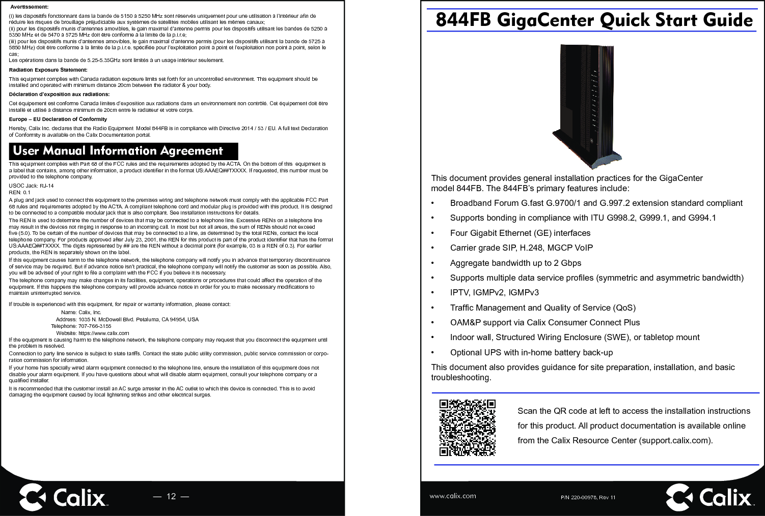 P/N 220-00978, Rev 11     844FB GigaCenter Quick Start Guide—  12  — www.calix.comScan the QR code at left to access the installation instructions for this product. All product documentation is available online from the Calix Resource Center (support.calix.com).This document provides general installation practices for the GigaCenter model 844FB. The 844FB’s primary features include:•  Broadband Forum G.fast G.9700/1 and G.997.2 extension standard compliant•  Supports bonding in compliance with ITU G998.2, G999.1, and G994.1 •  Four Gigabit Ethernet (GE) interfaces•  Carrier grade SIP, H.248, MGCP VoIP•  Aggregate bandwidth up to 2 Gbps•  Supports multiple data service proﬁ les (symmetric and asymmetric bandwidth)•  IPTV, IGMPv2, IGMPv3 • Trafﬁ c Management and Quality of Service (QoS)•  OAM&amp;P support via Calix Consumer Connect Plus•  Indoor wall, Structured Wiring Enclosure (SWE), or tabletop mount•  Optional UPS with in-home battery back-up This document also provides guidance for site preparation, installation, and basic troubleshooting. User Manual Information Agreement This equipment complies with Part 68 of the FCC rules and the requirements adopted by the ACTA. On the bottom of this  equipment is a label that contains, among other information, a product identiﬁ er in the format US:AAAEQ##TXXXX. If requested, this number must be provided to the telephone company.USOC Jack: RJ-14REN: 0.1A plug and jack used to connect this equipment to the premises wiring and telephone network must comply with the applicable FCC Part 68 rules and requirements adopted by the ACTA. A compliant telephone cord and modular plug is provided with this product. It is designed to be connected to a compatible modular jack that is also compliant. See installation instructions for details.The REN is used to determine the number of devices that may be connected to a telephone line. Excessive RENs on a telephone line may result in the devices not ringing in response to an incoming call. In most but not all areas, the sum of RENs should not exceed ﬁ ve (5.0). To be certain of the number of devices that may be connected to a line, as determined by the total RENs, contact the local telephone company. For products approved after July 23, 2001, the REN for this product is part of the product identiﬁ er that has the format US:AAAEQ##TXXXX. The digits represented by ## are the REN without a decimal point (for example, 03 is a REN of 0.3). For earlier products, the REN is separately shown on the label.If this equipment causes harm to the telephone network, the telephone company will notify you in advance that temporary discontinuance of service may be required. But if advance notice isn’t practical, the telephone company will notify the customer as soon as possible. Also, you will be advised of your right to ﬁ le a complaint with the FCC if you believe it is necessary.The telephone company may make changes in its facilities, equipment, operations or procedures that could affect the operation of the equipment. If this happens the telephone company will provide advance notice in order for you to make necessary modiﬁ cations to maintain uninterrupted service.If trouble is experienced with this equipment, for repair or warranty information, please contact:Name: Calix, Inc.Address: 1035 N. McDowell Blvd. Petaluma, CA 94954, USATelephone: 707-766-3155Website: https://www.calix.comIf the equipment is causing harm to the telephone network, the telephone company may request that you disconnect the equipment until the problem is resolved.Connection to party line service is subject to state tariffs. Contact the state public utility commission, public service commission or corpo-ration commission for information.If your home has specially wired alarm equipment connected to the telephone line, ensure the installation of this equipment does not disable your alarm equipment. If you have questions about what will disable alarm equipment, consult your telephone company or a qualiﬁ ed installer.It is recommended that the customer install an AC surge arrester in the AC outlet to which this device is connected. This is to avoid damaging the equipment caused by local lightening strikes and other electrical surges.Avertissement:(i) les dispositifs fonctionnant dans la bande de 5150 à 5250 MHz sont réservés uniquement pour une utilisation à l’intérieur aﬁ n de réduire les risques de brouillage préjudiciable aux systèmes de satellites mobiles utilisant les mêmes canaux;(ii) pour les dispositifs munis d’antennes amovibles, le gain maximal d’antenne permis pour les dispositifs utilisant les bandes de 5250 à 5350 MHz et de 5470 à 5725 MHz doit être conforme à la limite de la p.i.r.e;(iii) pour les dispositifs munis d’antennes amovibles, le gain maximal d’antenne permis (pour les dispositifs utilisant la bande de 5725 à 5850 MHz) doit être conforme à la limite de la p.i.r.e. spéciﬁ ée pour l’exploitation point à point et l’exploitation non point à point, selon le cas;Les opérations dans la bande de 5.25-5.35GHz sont limités à un usage intérieur seulement.Radiation Exposure Statement:This equipment complies with Canada radiation exposure limits set forth for an uncontrolled environment. This equipment should be installed and operated with minimum distance 20cm between the radiator &amp; your body.Déclaration d’exposition aux radiations:Cet équipement est conforme Canada limites d’exposition aux radiations dans un environnement non contrôlé. Cet équipement doit être installé et utilisé à distance minimum de 20cm entre le radiateur et votre corps.Europe – EU Declaration of ConformityHereby, Calix Inc. declares that the Radio Equipment  Model 844FB is in compliance with Directive 2014 / 53 / EU. A full text Declaration of Conformity is available on the Calix Documentation portal.
