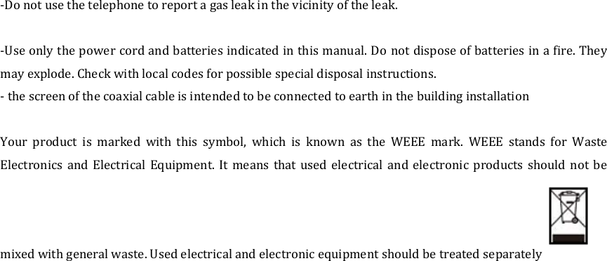  -Do not use the telephone to report a gas leak in the vicinity of the leak.  -Use only the power cord and batteries indicated in this manual. Do  not dispose of batteries in a fire. They may explode. Check with local codes for possible special disposal instructions. - the screen of the coaxial cable is intended to be connected to earth in the building installation  Your  product  is  marked  with  this  symbol,  which  is  known  as  the  WEEE  mark.  WEEE  stands  for  Waste Electronics  and  Electrical  Equipment.  It  means  that  used  electrical  and electronic  products should  not  be mixed with general waste. Used electrical and electronic equipment should be treated separately    