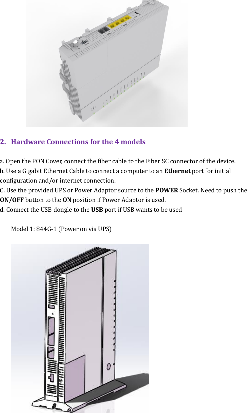   2. Hardware Connections for the 4 models  a. Open the PON Cover, connect the fiber cable to the Fiber SC connector of the device. b. Use a Gigabit Ethernet Cable to connect a computer to an Ethernet port for initial configuration and/or internet connection.   C. Use the provided UPS or Power Adaptor source to the POWER Socket. Need to push the ON/OFF button to the ON position if Power Adaptor is used.   d. Connect the USB dongle to the USB port if USB wants to be used  Model 1: 844G-1 (Power on via UPS)     