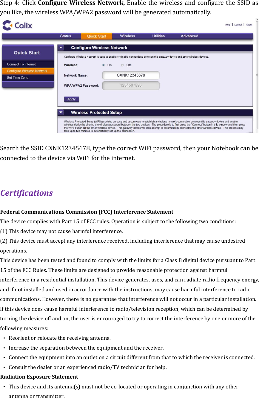 Step 4: Click Configure Wireless Network, Enable the wireless and configure the SSID as you like, the wireless WPA/WPA2 password will be generated automatically.     Search the SSID CXNK12345678, type the correct WiFi password, then your Notebook can be connected to the device via WiFi for the internet.    Certifications Federal Communications Commission (FCC) Interference Statement The device complies with Part 15 of FCC rules. Operation is subject to the following two conditions: (1) This device may not cause harmful interference. (2) This device must accept any interference received, including interference that may cause undesired operations. This device has been tested and found to comply with the limits for a Class B digital device pursuant to Part 15 of the FCC Rules. These limits are designed to provide reasonable protection against harmful interference in a residential installation. This device generates, uses, and can radiate radio frequency energy, and if not installed and used in accordance with the instructions, may cause harmful interference to radio communications. However, there is no guarantee that interference will not occur in a particular installation. If this device does cause harmful interference to radio/television reception, which can be determined by turning the device off and on, the user is encouraged to try to correct the interference by one or more of the following measures: •  Reorient or relocate the receiving antenna. •  Increase the separation between the equipment and the receiver. •  Connect the equipment into an outlet on a circuit different from that to which the receiver is connected. •  Consult the dealer or an experienced radio/TV technician for help. Radiation Exposure Statement •  This device and its antenna(s) must not be co-located or operating in conjunction with any other antenna or transmitter.   