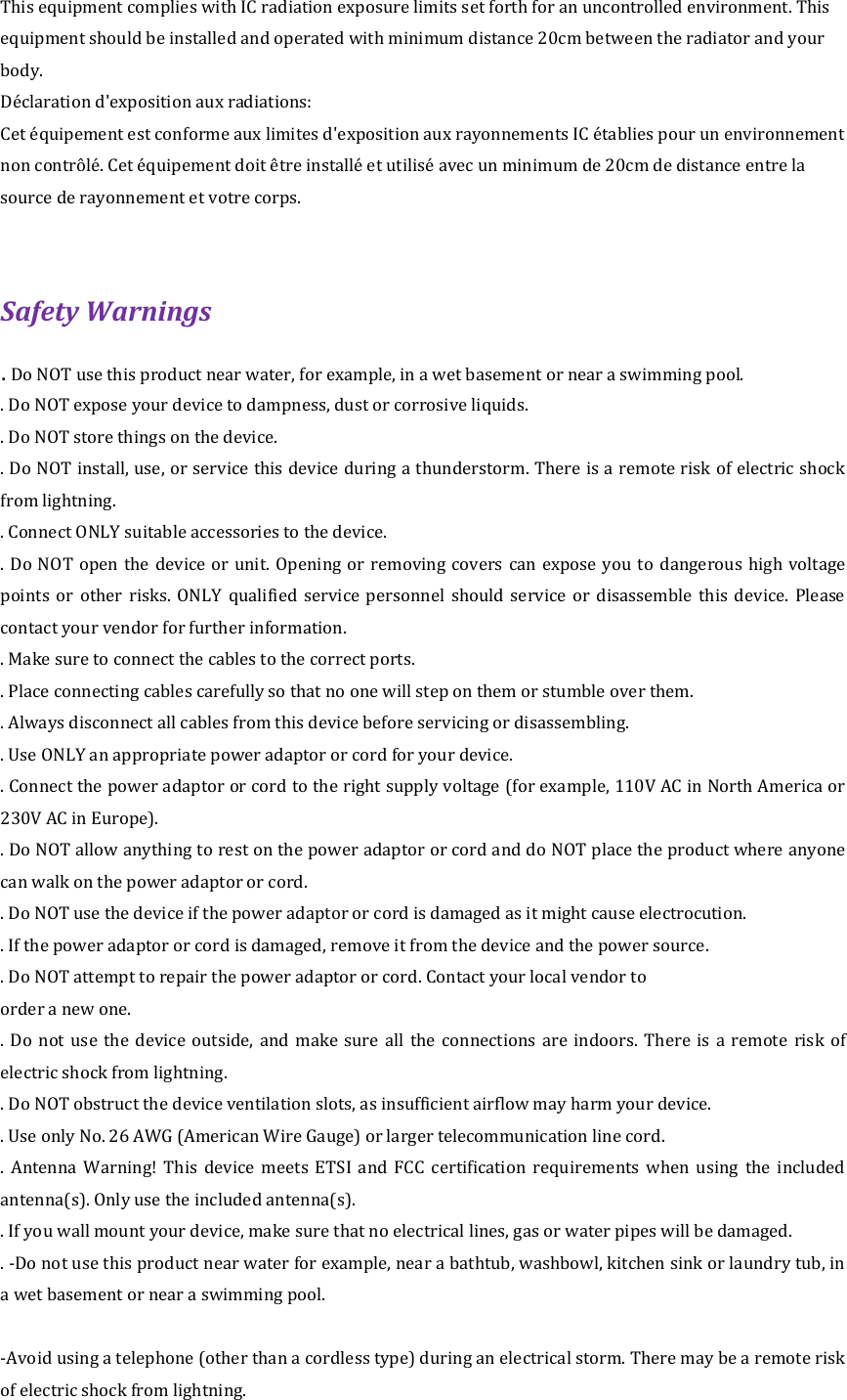 This equipment complies with IC radiation exposure limits set forth for an uncontrolled environment. This equipment should be installed and operated with minimum distance 20cm between the radiator and your body. Déclaration d&apos;exposition aux radiations: Cet équipement est conforme aux limites d&apos;exposition aux rayonnements IC établies pour un environnement non contrôlé. Cet équipement doit être installé et utilisé avec un minimum de 20cm de distance entre la source de rayonnement et votre corps.  Safety Warnings   . Do NOT use this product near water, for example, in a wet basement or near a swimming pool.   . Do NOT expose your device to dampness, dust or corrosive liquids.   . Do NOT store things on the device.   . Do NOT install, use, or service this device during a thunderstorm. There is a remote risk of electric shock from lightning.   . Connect ONLY suitable accessories to the device.   . Do  NOT  open the device  or  unit. Opening  or removing covers can expose  you  to dangerous high  voltage points  or  other  risks.  ONLY  qualified  service  personnel  should  service  or  disassemble  this  device.  Please contact your vendor for further information.   . Make sure to connect the cables to the correct ports.   . Place connecting cables carefully so that no one will step on them or stumble over them.   . Always disconnect all cables from this device before servicing or disassembling.   . Use ONLY an appropriate power adaptor or cord for your device.   . Connect the power adaptor or cord to the right supply voltage (for example, 110V AC in North America or 230V AC in Europe).   . Do NOT allow anything to rest on the power adaptor or cord and do NOT place the product where anyone can walk on the power adaptor or cord.   . Do NOT use the device if the power adaptor or cord is damaged as it might cause electrocution. . If the power adaptor or cord is damaged, remove it from the device and the power source.   . Do NOT attempt to repair the power adaptor or cord. Contact your local vendor to   order a new one.   .  Do  not use  the  device outside,  and  make  sure  all  the  connections  are indoors.  There  is  a  remote  risk  of electric shock from lightning.   . Do NOT obstruct the device ventilation slots, as insufficient airflow may harm your device.   . Use only No. 26 AWG (American Wire Gauge) or larger telecommunication line cord.   .  Antenna  Warning!  This  device  meets  ETSI  and  FCC  certification  requirements  when  using  the  included antenna(s). Only use the included antenna(s).   . If you wall mount your device, make sure that no electrical lines, gas or water pipes will be damaged. . -Do not use this product near water for example, near a bathtub, washbowl, kitchen sink or laundry tub, in a wet basement or near a swimming pool.  -Avoid using a telephone (other than a cordless type) during an electrical storm. There may be a remote risk of electric shock from lightning. 
