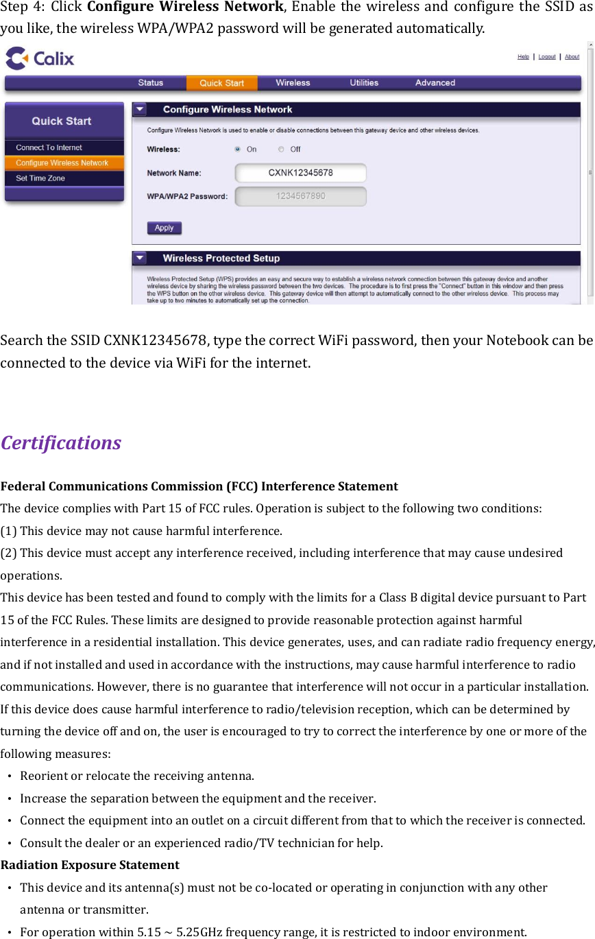 Step 4: Click Configure Wireless Network, Enable the wireless and configure the SSID as you like, the wireless WPA/WPA2 password will be generated automatically.     Search the SSID CXNK12345678, type the correct WiFi password, then your Notebook can be connected to the device via WiFi for the internet.    Certifications Federal Communications Commission (FCC) Interference Statement The device complies with Part 15 of FCC rules. Operation is subject to the following two conditions: (1) This device may not cause harmful interference. (2) This device must accept any interference received, including interference that may cause undesired operations. This device has been tested and found to comply with the limits for a Class B digital device pursuant to Part 15 of the FCC Rules. These limits are designed to provide reasonable protection against harmful interference in a residential installation. This device generates, uses, and can radiate radio frequency energy, and if not installed and used in accordance with the instructions, may cause harmful interference to radio communications. However, there is no guarantee that interference will not occur in a particular installation. If this device does cause harmful interference to radio/television reception, which can be determined by turning the device off and on, the user is encouraged to try to correct the interference by one or more of the following measures: •  Reorient or relocate the receiving antenna. •  Increase the separation between the equipment and the receiver. •  Connect the equipment into an outlet on a circuit different from that to which the receiver is connected. •  Consult the dealer or an experienced radio/TV technician for help. Radiation Exposure Statement •  This device and its antenna(s) must not be co-located or operating in conjunction with any other antenna or transmitter. •  For operation within 5.15 ~ 5.25GHz frequency range, it is restricted to indoor environment.   