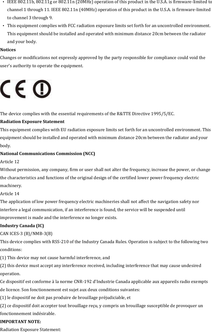 •  IEEE 802.11b, 802.11g or 802.11n (20MHz) operation of this product in the U.S.A. is firmware-limited to channel 1 through 11. IEEE 802.11n (40MHz) operation of this product in the U.S.A. is firmware-limited to channel 3 through 9. •  This equipment complies with FCC radiation exposure limits set forth for an uncontrolled environment. This equipment should be installed and operated with minimum distance 20cm between the radiator and your body. Notices   Changes or modifications not expressly approved by the party responsible for compliance could void the user&apos;s authority to operate the equipment.    The device complies with the essential requirements of the R&amp;TTE Directive 1995/5/EC. Radiation Exposure Statement This equipment complies with EU radiation exposure limits set forth for an uncontrolled environment. This equipment should be installed and operated with minimum distance 20cm between the radiator and your body. National Communications Commission (NCC) Article 12 Without permission, any company, firm or user shall not alter the frequency, increase the power, or change the characteristics and functions of the original design of the certified lower power frequency electric machinery. Article 14 The application of low power frequency electric machineries shall not affect the navigation safety nor interfere a legal communication, if an interference is found, the service will be suspended until improvement is made and the interference no longer exists. Industry Canada (IC) CAN ICES-3 (B)/NMB-3(B) This device complies with RSS-210 of the Industry Canada Rules. Operation is subject to the following two conditions: (1) This device may not cause harmful interference, and (2) this device must accept any interference received, including interference that may cause undesired operation.     Ce dispositif est conforme à la norme CNR-192 d&apos;Industrie Canada applicable aux appareils radio exempts de licence. Son fonctionnement est sujet aux deux conditions suivantes: (1) le dispositif ne doit pas produire de brouillage préjudiciable, et (2) ce dispositif doit accepter tout brouillage reçu, y compris un brouillage susceptible de provoquer un fonctionnement indésirable.   IMPORTANT NOTE:   Radiation Exposure Statement: 