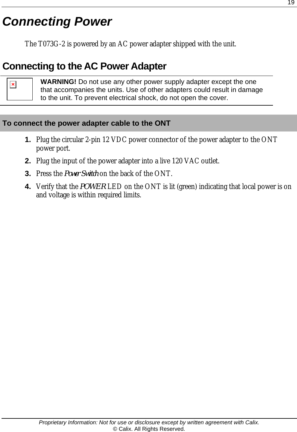  19  Proprietary Information: Not for use or disclosure except by written agreement with Calix. © Calix. All Rights Reserved. Connecting Power The T073G-2 is powered by an AC power adapter shipped with the unit.  Connecting to the AC Power Adapter  WARNING! Do not use any other power supply adapter except the one that accompanies the units. Use of other adapters could result in damage to the unit. To prevent electrical shock, do not open the cover.  To connect the power adapter cable to the ONT 1.  Plug the circular 2-pin 12 VDC power connector of the power adapter to the ONT power port. 2.  Plug the input of the power adapter into a live 120 VAC outlet. 3.  Press the Power Switch on the back of the ONT. 4.  Verify that the POWER LED on the ONT is lit (green) indicating that local power is on and voltage is within required limits.  