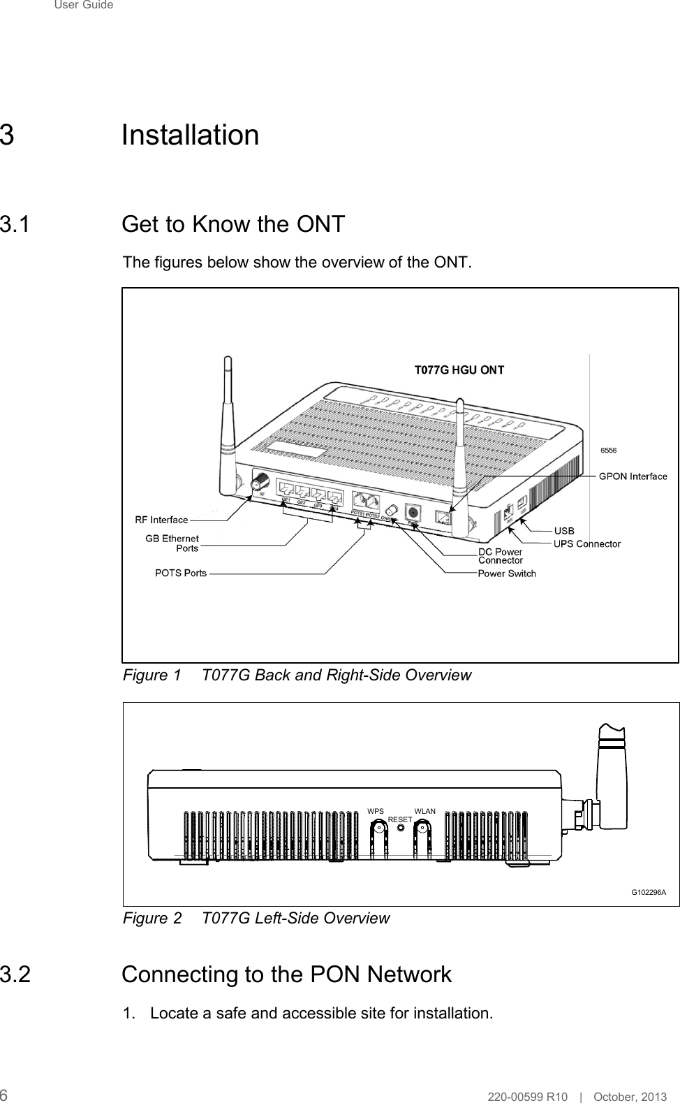 User Guide        3  Installation     3.1  Get to Know the ONT  The figures below show the overview of the ONT.                   RF interface GB Ethernet ports  POTS ports   DC power connector USB UPS connector Power switch  G102356A  Figure 1  T077G Back and Right-Side Overview         WPS  RESET WLAN       Figure 2  T077G Left-Side Overview   3.2  Connecting to the PON Network  1. Locate a safe and accessible site for installation. G102296A     6  220-00599 R10   |   October, 2013 