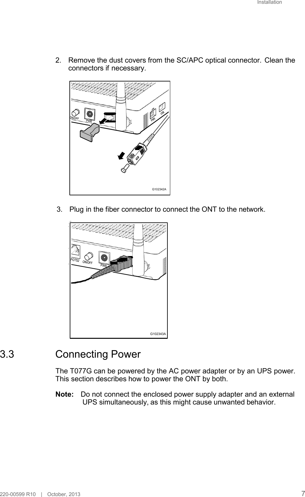 Installation         2. Remove the dust covers from the SC/APC optical connector. Clean the connectors if necessary.                   G102342A   3. Plug in the fiber connector to connect the ONT to the network.                   G102343A   3.3  Connecting Power  The T077G can be powered by the AC power adapter or by an UPS power. This section describes how to power the ONT by both.  Note: Do not connect the enclosed power supply adapter and an external UPS simultaneously, as this might cause unwanted behavior.              220-00599 R10   |   October, 2013 7 