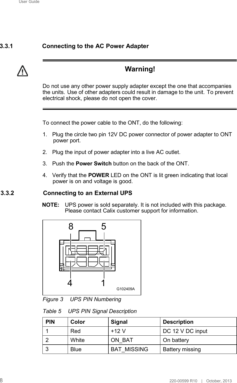 User Guide         3.3.1 Connecting to the AC Power Adapter    Warning!   Do not use any other power supply adapter except the one that accompanies the units. Use of other adapters could result in damage to the unit. To prevent electrical shock, please do not open the cover.    To connect the power cable to the ONT, do the following:  1. Plug the circle two pin 12V DC power connector of power adapter to ONT power port.  2. Plug the input of power adapter into a live AC outlet.  3. Push the Power Switch button on the back of the ONT.  4. Verify that the POWER LED on the ONT is lit green indicating that local power is on and voltage is good.  3.3.2 Connecting to an External UPS  NOTE:   UPS power is sold separately. It is not included with this package. Please contact Calix customer support for information.  8  5          4  1 G102409A  Figure 3  UPS PIN Numbering  Table 5  UPS PIN Signal Description  PIN Color Signal Description  1  Red +12 V  DC 12 V DC input  2  White ON_BAT On battery 3  Blue BAT_MISSING Battery missing      8  220-00599 R10   |   October, 2013 