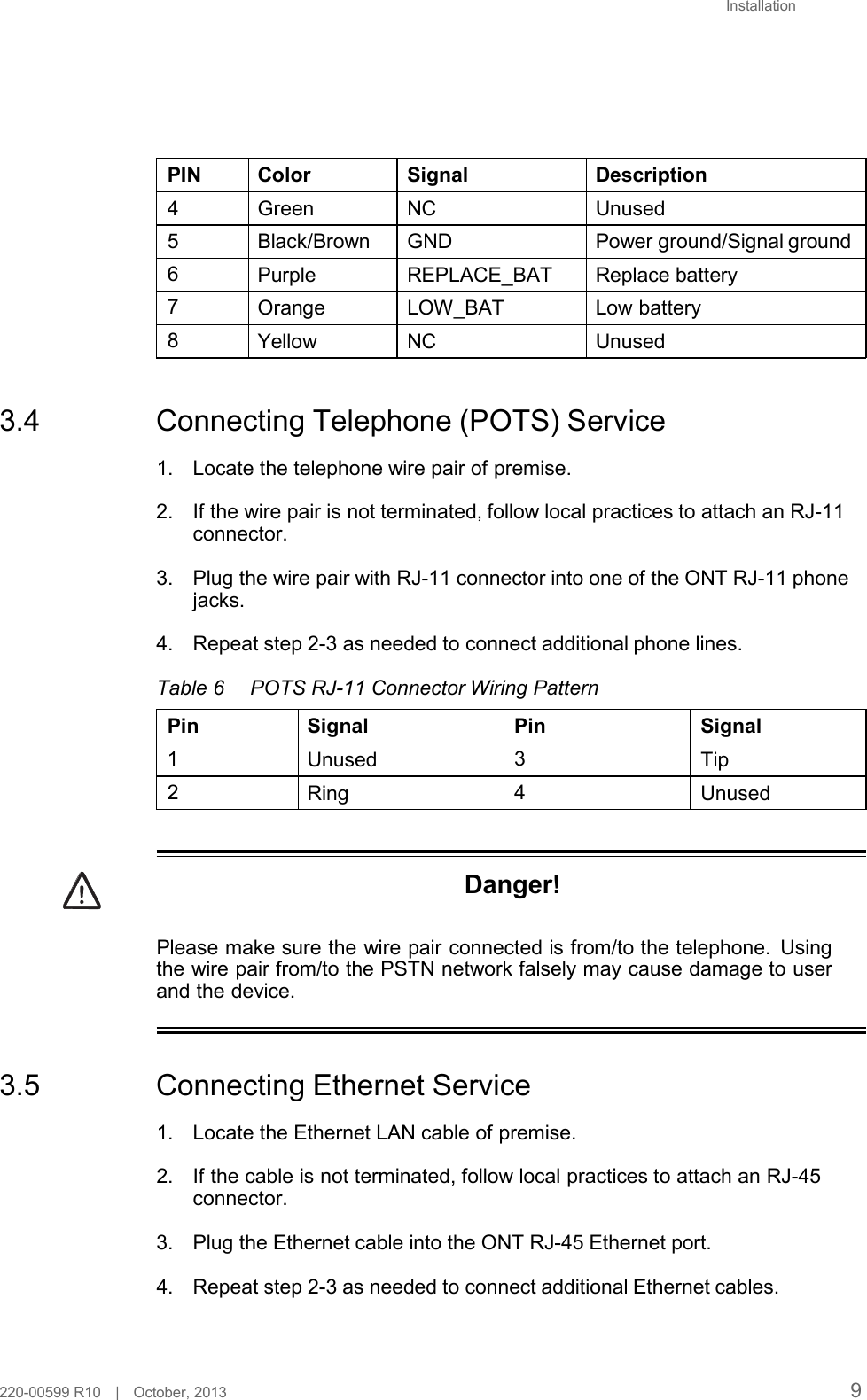 Installation         PIN Color Signal Description  4  Green NC Unused 5  Black/Brown GND Power ground/Signal ground 6  Purple REPLACE_BAT Replace battery 7  Orange LOW_BAT Low battery  8  Yellow NC Unused    3.4  Connecting Telephone (POTS) Service  1. Locate the telephone wire pair of premise.  2. If the wire pair is not terminated, follow local practices to attach an RJ-11 connector.  3. Plug the wire pair with RJ-11 connector into one of the ONT RJ-11 phone jacks.  4. Repeat step 2-3 as needed to connect additional phone lines.  Table 6 POTS RJ-11 Connector Wiring Pattern  Pin Signal Pin Signal 1  Unused 3  Tip  2  Ring 4  Unused    Danger!   Please make sure the wire pair connected is from/to the telephone. Using the wire pair from/to the PSTN network falsely may cause damage to user and the device.    3.5  Connecting Ethernet Service  1. Locate the Ethernet LAN cable of premise.  2. If the cable is not terminated, follow local practices to attach an RJ-45 connector.  3. Plug the Ethernet cable into the ONT RJ-45 Ethernet port.  4. Repeat step 2-3 as needed to connect additional Ethernet cables.     220-00599 R10   |   October, 2013 9 