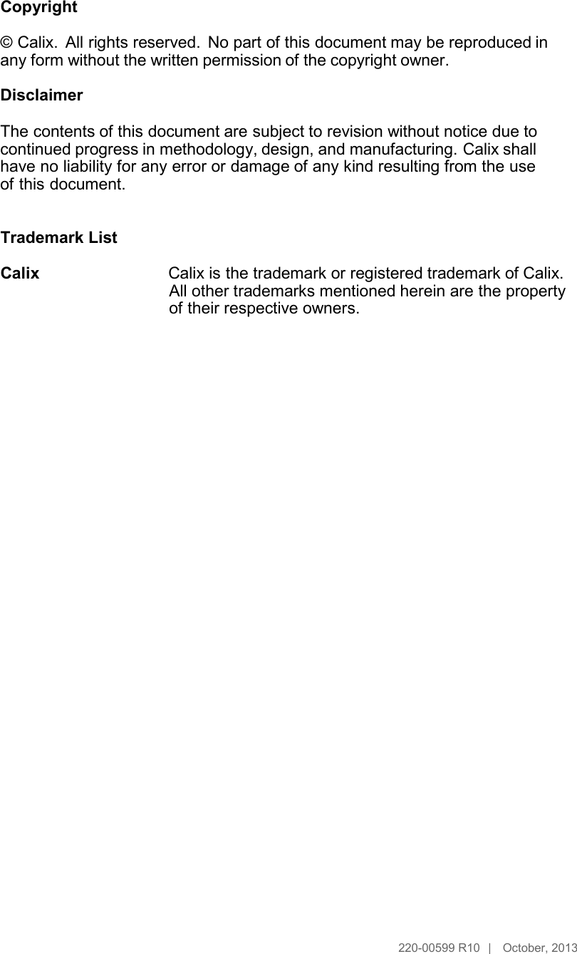      Copyright  © Calix.  All rights reserved. No part of this document may be reproduced in any form without the written permission of the copyright owner.  Disclaimer  The contents of this document are subject to revision without notice due to continued progress in methodology, design, and manufacturing. Calix shall have no liability for any error or damage of any kind resulting from the use of this document.   Trademark List  Calix Calix is the trademark or registered trademark of Calix. All other trademarks mentioned herein are the property of their respective owners.                                           220-00599 R10  |   October, 2013 