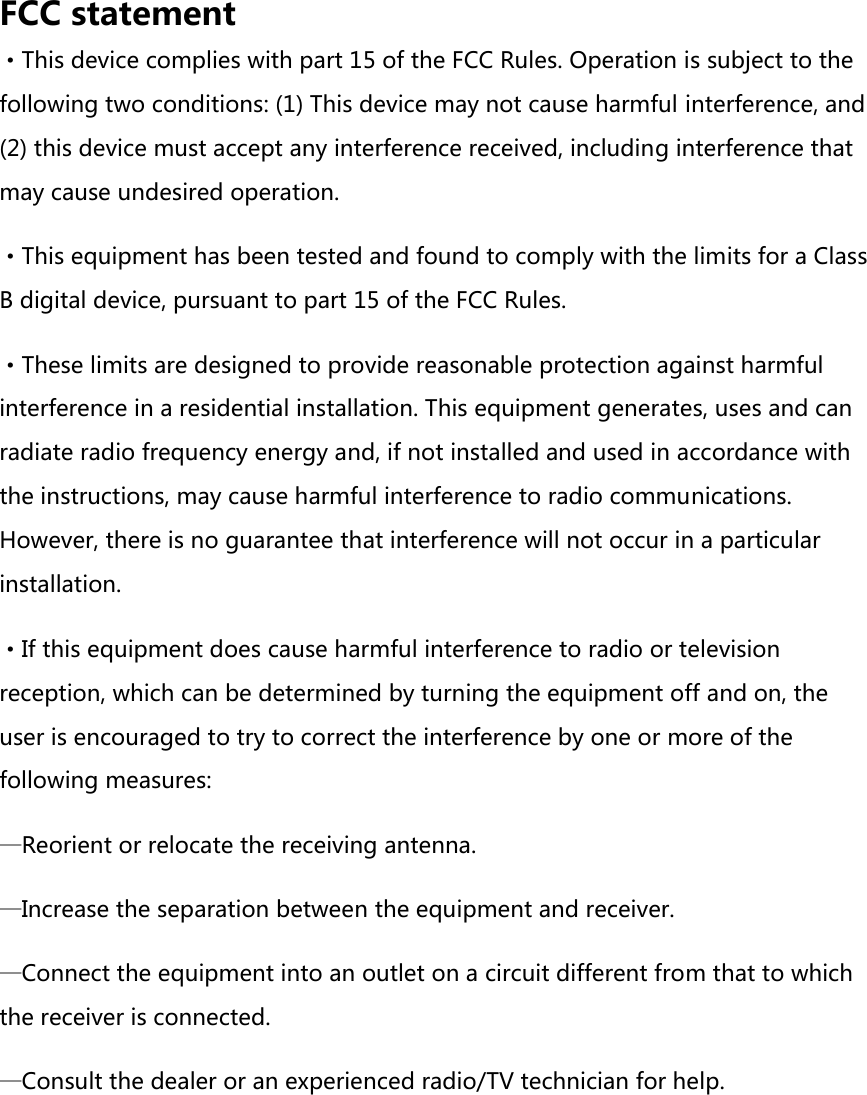 FCC statement ·This device complies with part 15 of the FCC Rules. Operation is subject to the following two conditions: (1) This device may not cause harmful interference, and (2) this device must accept any interference received, including interference that may cause undesired operation. ·This equipment has been tested and found to comply with the limits for a Class B digital device, pursuant to part 15 of the FCC Rules. ·These limits are designed to provide reasonable protection against harmful interference in a residential installation. This equipment generates, uses and can radiate radio frequency energy and, if not installed and used in accordance with the instructions, may cause harmful interference to radio communications. However, there is no guarantee that interference will not occur in a particular installation. ·If this equipment does cause harmful interference to radio or television reception, which can be determined by turning the equipment off and on, the user is encouraged to try to correct the interference by one or more of the following measures: —Reorient or relocate the receiving antenna. —Increase the separation between the equipment and receiver. —Connect the equipment into an outlet on a circuit different from that to which the receiver is connected. —Consult the dealer or an experienced radio/TV technician for help.      