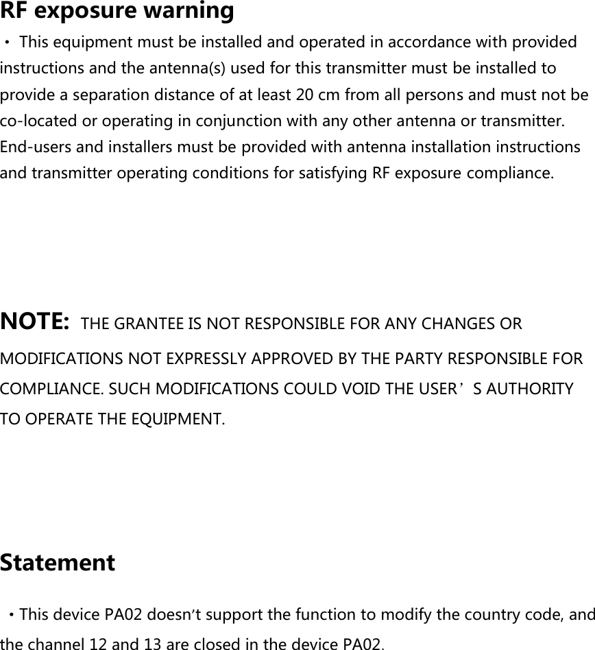 RF exposure warning · This equipment must be installed and operated in accordance with provided instructions and the antenna(s) used for this transmitter must be installed to provide a separation distance of at least 20 cm from all persons and must not be co-located or operating in conjunction with any other antenna or transmitter. End-users and installers must be provided with antenna installation instructions and transmitter operating conditions for satisfying RF exposure compliance.   NOTE: THE GRANTEE IS NOT RESPONSIBLE FOR ANY CHANGES OR MODIFICATIONS NOT EXPRESSLY APPROVED BY THE PARTY RESPONSIBLE FOR COMPLIANCE. SUCH MODIFICATIONS COULD VOID THE USER’S AUTHORITY TO OPERATE THE EQUIPMENT.    Statement  ·This device PA02 doesn’t support the function to modify the country code, and the channel 12 and 13 are closed in the device PA02.  