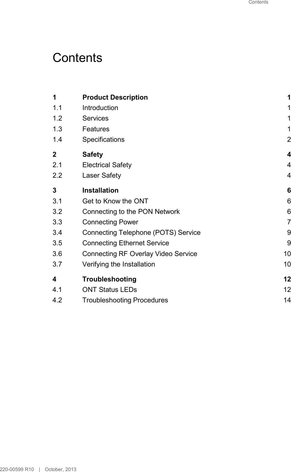 Contents        Contents      1  Product Description  1 1.1 Introduction  1 1.2 Services  1 1.3 Features  1 1.4 Specifications  2  2  Safety  4 2.1 Electrical Safety  4 2.2 Laser Safety  4  3  Installation  6 3.1 Get to Know the ONT  6 3.2 Connecting to the PON Network  6 3.3 Connecting Power  7 3.4 Connecting Telephone (POTS) Service  9 3.5 Connecting Ethernet Service  9 3.6 Connecting RF Overlay Video Service 10 3.7 Verifying the Installation 10  4  Troubleshooting 12 4.1 ONT Status LEDs 12 4.2 Troubleshooting Procedures 14                           220-00599 R10   |   October, 2013 