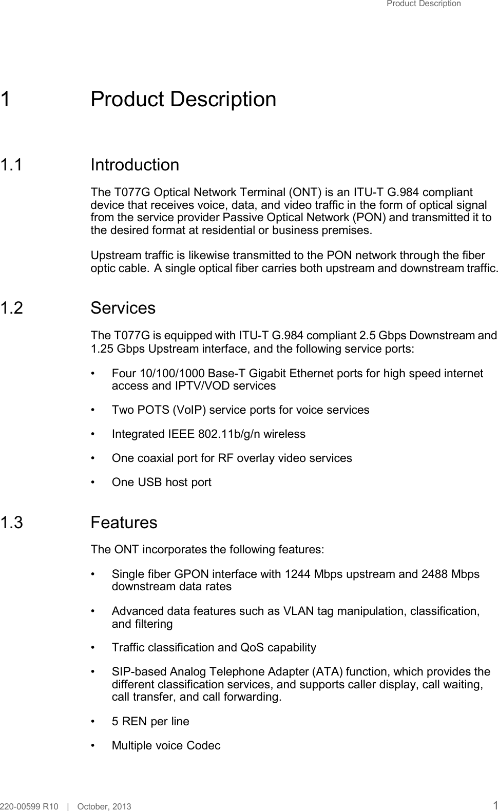 Product Description        1  Product Description     1.1  Introduction  The T077G Optical Network Terminal (ONT) is an ITU-T G.984 compliant device that receives voice, data, and video traffic in the form of optical signal from the service provider Passive Optical Network (PON) and transmitted it to the desired format at residential or business premises.  Upstream traffic is likewise transmitted to the PON network through the fiber optic cable. A single optical fiber carries both upstream and downstream traffic.   1.2  Services  The T077G is equipped with ITU-T G.984 compliant 2.5 Gbps Downstream and 1.25 Gbps Upstream interface, and the following service ports:  • Four 10/100/1000 Base-T Gigabit Ethernet ports for high speed internet access and IPTV/VOD services  • Two POTS (VoIP) service ports for voice services  • Integrated IEEE 802.11b/g/n wireless  • One coaxial port for RF overlay video services  • One USB host port   1.3  Features  The ONT incorporates the following features:  • Single fiber GPON interface with 1244 Mbps upstream and 2488 Mbps downstream data rates  • Advanced data features such as VLAN tag manipulation, classification, and filtering  • Traffic classification and QoS capability  • SIP-based Analog Telephone Adapter (ATA) function, which provides the different classification services, and supports caller display, call waiting, call transfer, and call forwarding.  •  5 REN per line  • Multiple voice Codec     220-00599 R10   |   October, 2013 1 