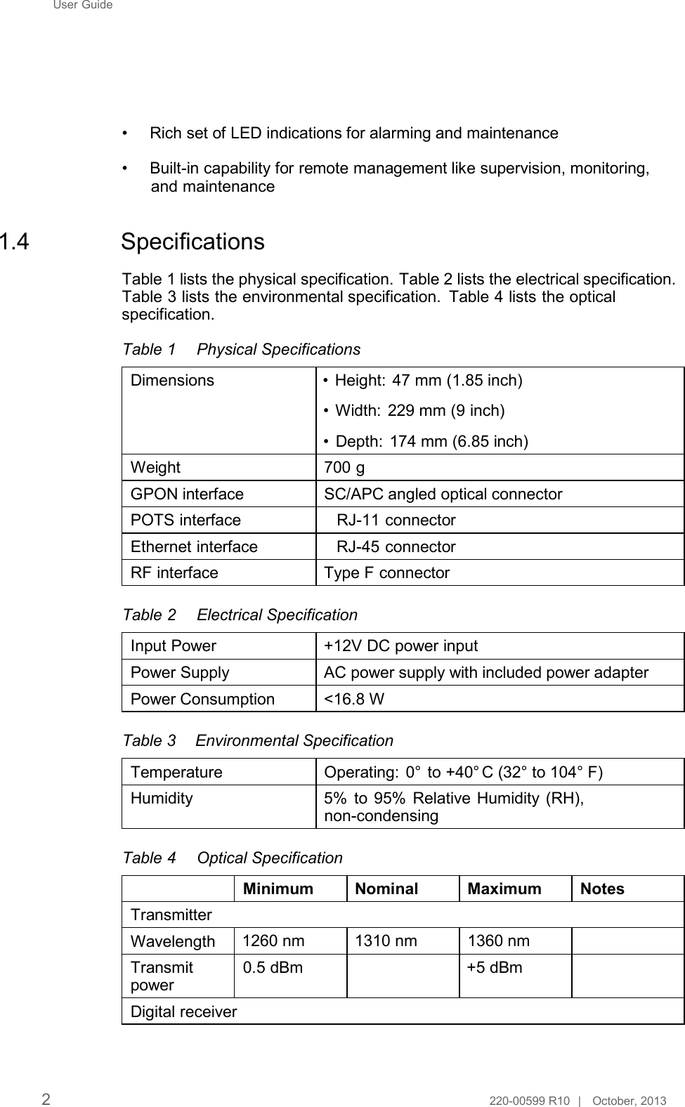 User Guide         • Rich set of LED indications for alarming and maintenance  • Built-in capability for remote management like supervision, monitoring, and maintenance   1.4  Specifications  Table 1 lists the physical specification. Table 2 lists the electrical specification. Table 3 lists the environmental specification. Table 4 lists the optical specification.  Table 1  Physical Specifications  Dimensions                        • Height: 47 mm (1.85 inch)  • Width: 229 mm (9 inch)  • Depth: 174 mm (6.85 inch) Weight 700 g GPON interface                 SC/APC angled optical connector POTS interface                  RJ-11 connector Ethernet interface              RJ-45 connector RF interface                       Type F connector  Table 2  Electrical Specification  Input Power +12V DC power input  Power Supply AC power supply with included power adapter  Power Consumption &lt;16.8 W   Table 3  Environmental Specification  Temperature Operating:  0°      to +40°  C (32° to 104° F)  Humidity 5% to 95% Relative Humidity (RH), non-condensing  Table 4  Optical Specification  Minimum Nominal Maximum Notes  Transmitter  Wavelength 1260 nm 1310 nm 1360 nm  Transmit power  Digital receiver  0.5 dBm +5 dBm      2  220-00599 R10  |   October, 2013  