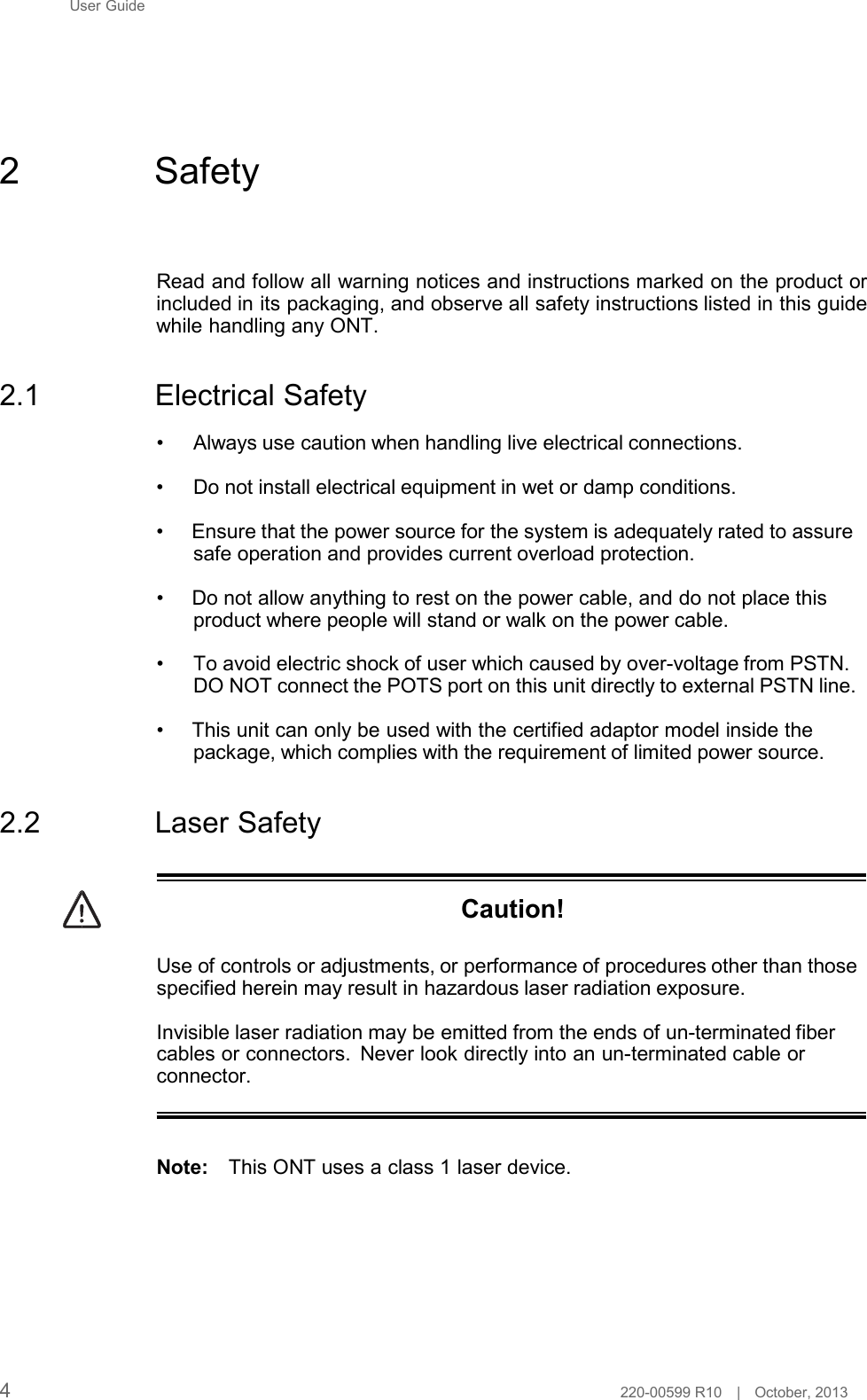 User Guide        2  Safety     Read and follow all warning notices and instructions marked on the product or included in its packaging, and observe all safety instructions listed in this guide while handling any ONT.   2.1  Electrical Safety  •     Always use caution when handling live electrical connections.  •     Do not install electrical equipment in wet or damp conditions.  • Ensure that the power source for the system is adequately rated to assure safe operation and provides current overload protection.  • Do not allow anything to rest on the power cable, and do not place this product where people will stand or walk on the power cable.  •     To avoid electric shock of user which caused by over-voltage from PSTN. DO NOT connect the POTS port on this unit directly to external PSTN line.  • This unit can only be used with the certified adaptor model inside the package, which complies with the requirement of limited power source.   2.2  Laser Safety    Caution!   Use of controls or adjustments, or performance of procedures other than those specified herein may result in hazardous laser radiation exposure.  Invisible laser radiation may be emitted from the ends of un-terminated fiber cables or connectors. Never look directly into an un-terminated cable or connector.    Note: This ONT uses a class 1 laser device.            4  220-00599 R10   |   October, 2013 