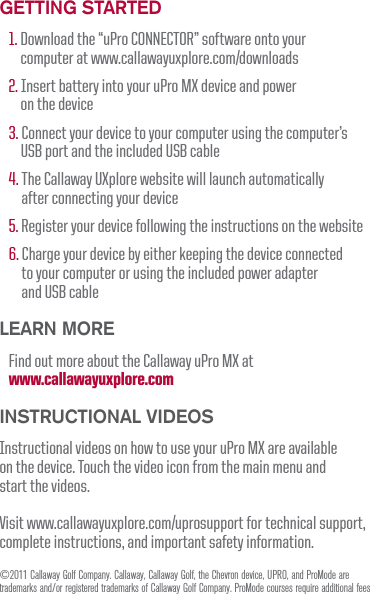 GettinG Started1. Download the &ldquo;uPro CONNECTOR&rdquo; software onto your computer at www.callawayuxplore.com/downloads 2. Insert battery into your uPro MX device and power on the device3. Connect your device to your computer using the computer&rsquo;s USB port and the included USB cable4. The Callaway UXplore website will launch automatically after connecting your device5. Register your device following the instructions on the website6. Charge your device by either keeping the device connected to your computer or using the included power adapter and USB cableLearn MoreFind out more about the Callaway uPro MX at www.callawayuxplore.com inStructionaL VideoSInstructional videos on how to use your uPro MX are available  on the device. Touch the video icon from the main menu and  start the videos.Visit www.callawayuxplore.com/uprosupport for technical support, complete instructions, and important safety information.&copy;2011 Callaway Golf Company. Callaway, Callaway Golf, the Chevron device, UPRO, and ProMode are trademarks and/or registered trademarks of Callaway Golf Company. ProMode courses require additional fees.