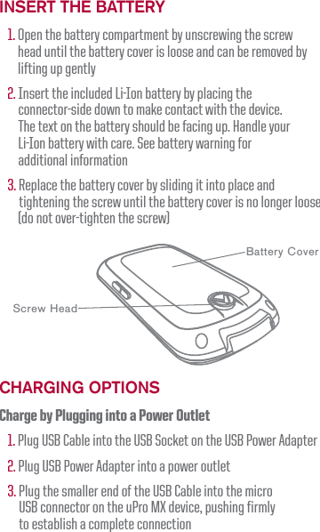 Insert the Battery1. Open the battery compartment by unscrewing the screw head until the battery cover is loose and can be removed by lifting up gently2. Insert the included Li-Ion battery by placing the connector-side down to make contact with the device. The text on the battery should be facing up. Handle your Li-Ion battery with care. See battery warning for additional information3. Replace the battery cover by sliding it into place and tightening the screw until the battery cover is no longer loose        (do not over-tighten the screw)ChargIng OptIOnsCharge by Plugging into a Power Outlet1. Plug USB Cable into the USB Socket on the USB Power Adapter2. Plug USB Power Adapter into a power outlet3. Plug the smaller end of the USB Cable into the micro USB connector on the uPro MX device, pushing firmly to establish a complete connectionScrew HeadBattery Cover