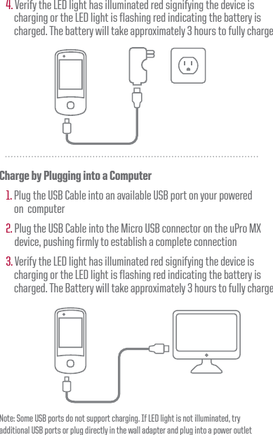 4. Verify the LED light has illuminated red signifying the device is      charging or the LED light is flashing red indicating the battery is      charged. The battery will take approximately 3 hours to fully chargeCharge by Plugging into a Computer1. Plug the USB Cable into an available USB port on your powered      on  computer2. Plug the USB Cable into the Micro USB connector on the uPro MX device, pushing firmly to establish a complete connection3. Verify the LED light has illuminated red signifying the device is      charging or the LED light is flashing red indicating the battery is      charged. The Battery will take approximately 3 hours to fully chargeNote: Some USB ports do not support charging. If LED light is not illuminated, try additional USB ports or plug directly in the wall adapter and plug into a power outlet